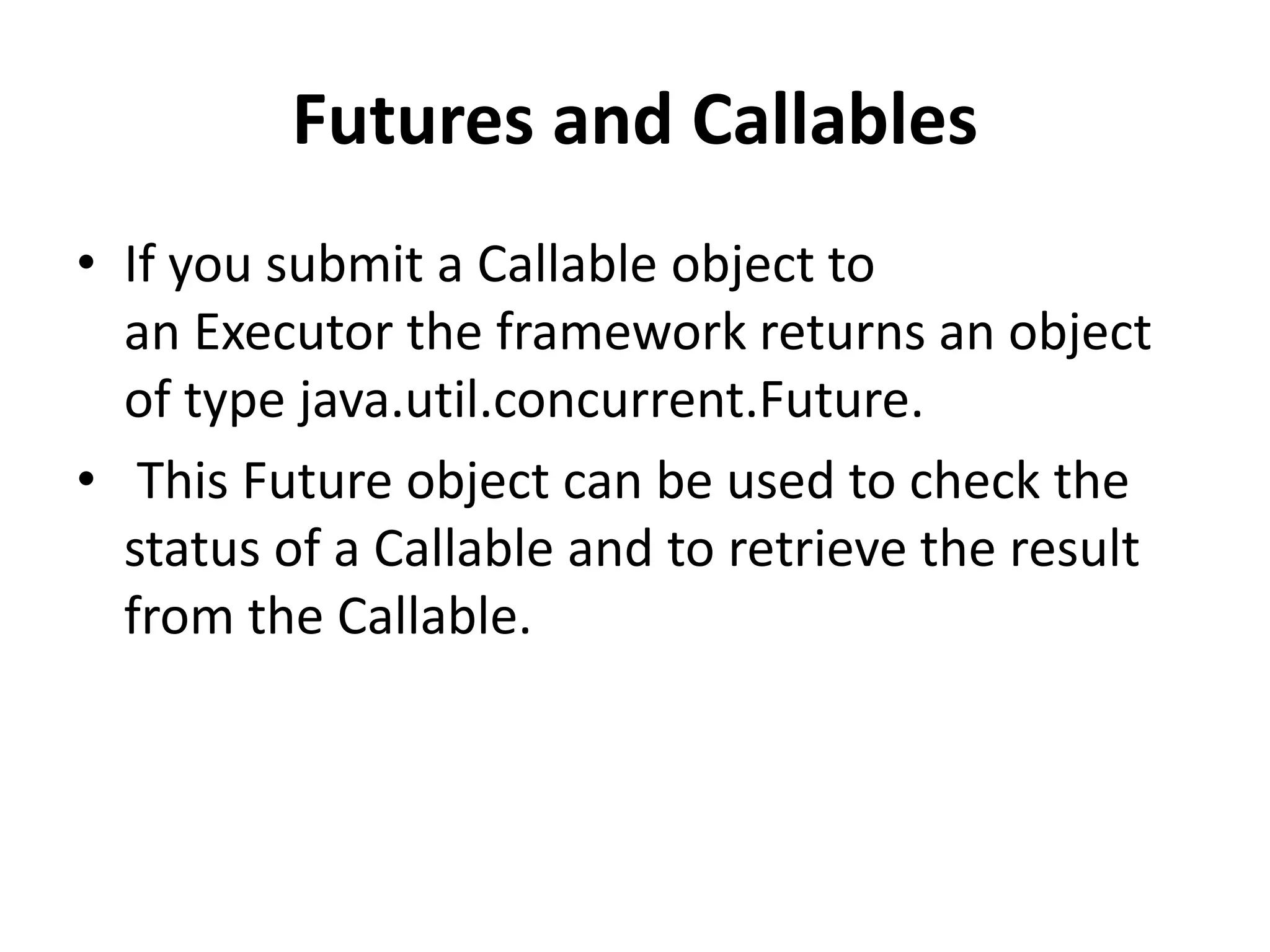 Futures and Callables • If you submit a Callable object to an Executor the framework returns an object of type java.util.concurrent.Future. • This Future object can be used to check the status of a Callable and to retrieve the result from the Callable. 