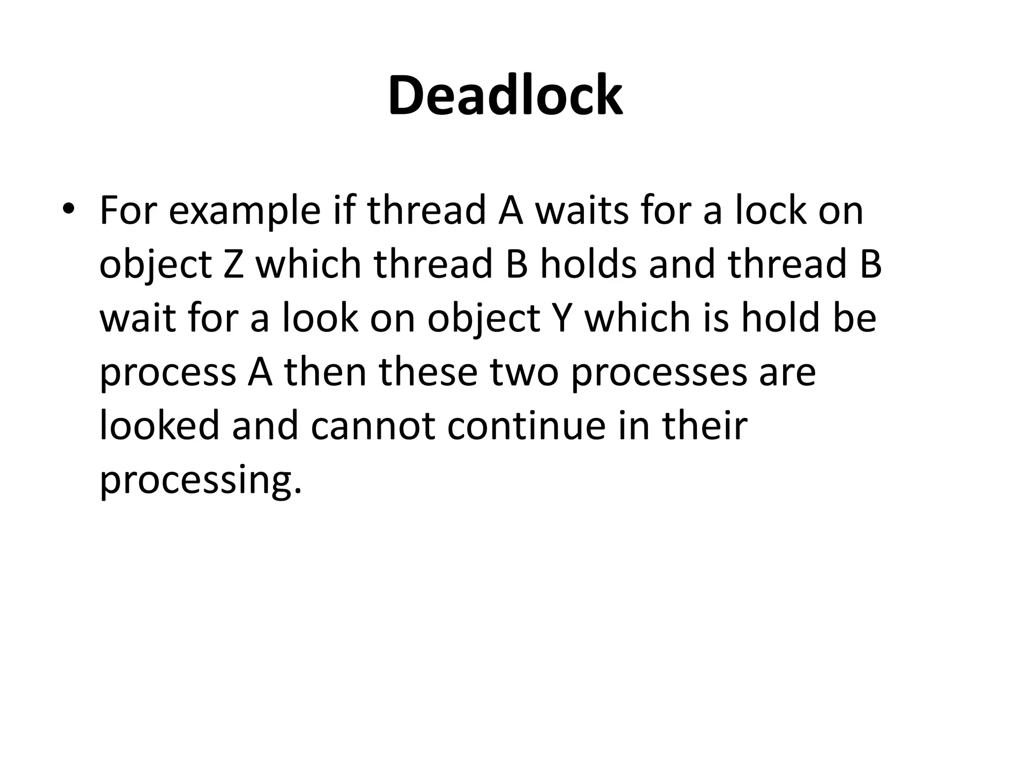 Deadlock • For example if thread A waits for a lock on object Z which thread B holds and thread B wait for a look on object Y which is hold be process A then these two processes are looked and cannot continue in their processing. 