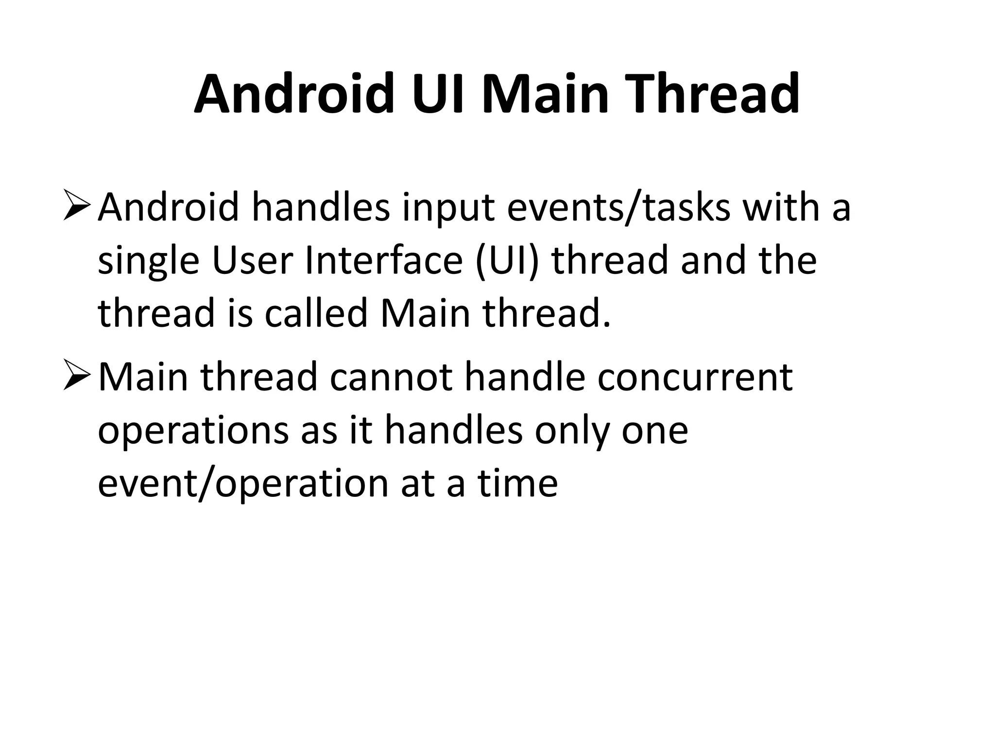 Android UI Main Thread Android handles input events/tasks with a single User Interface (UI) thread and the thread is called Main thread. Main thread cannot handle concurrent operations as it handles only one event/operation at a time 