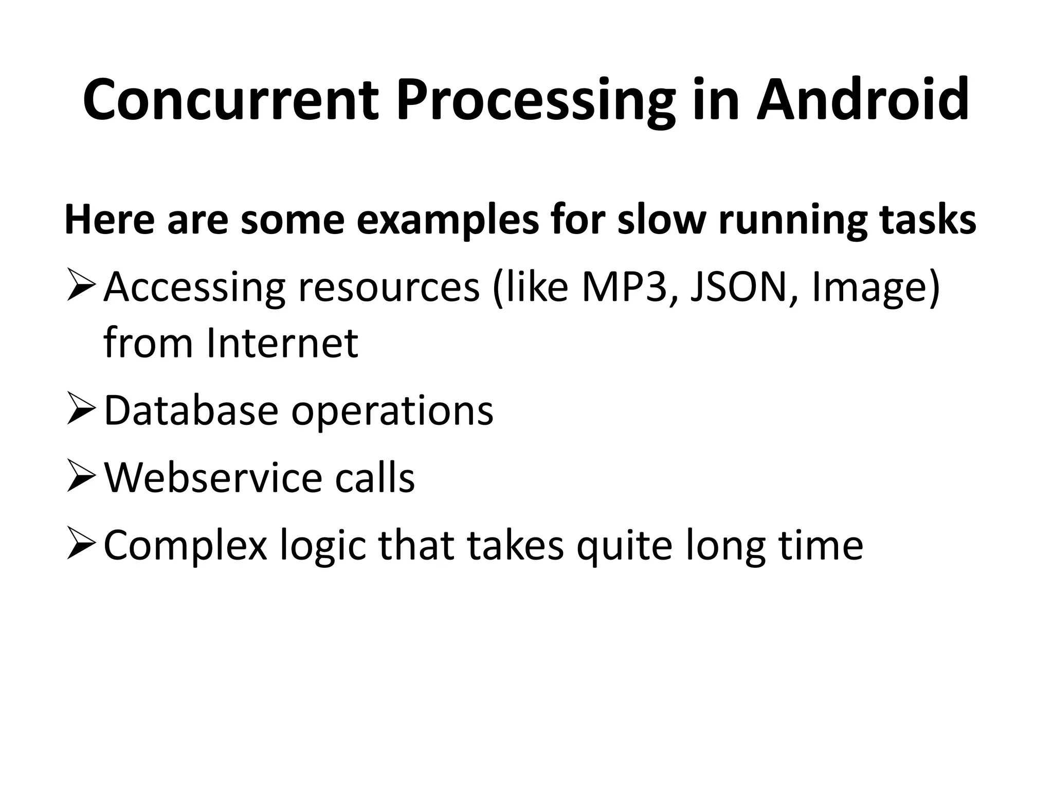 Concurrent Processing in Android Here are some examples for slow running tasks Accessing resources (like MP3, JSON, Image) from Internet Database operations Webservice calls Complex logic that takes quite long time 