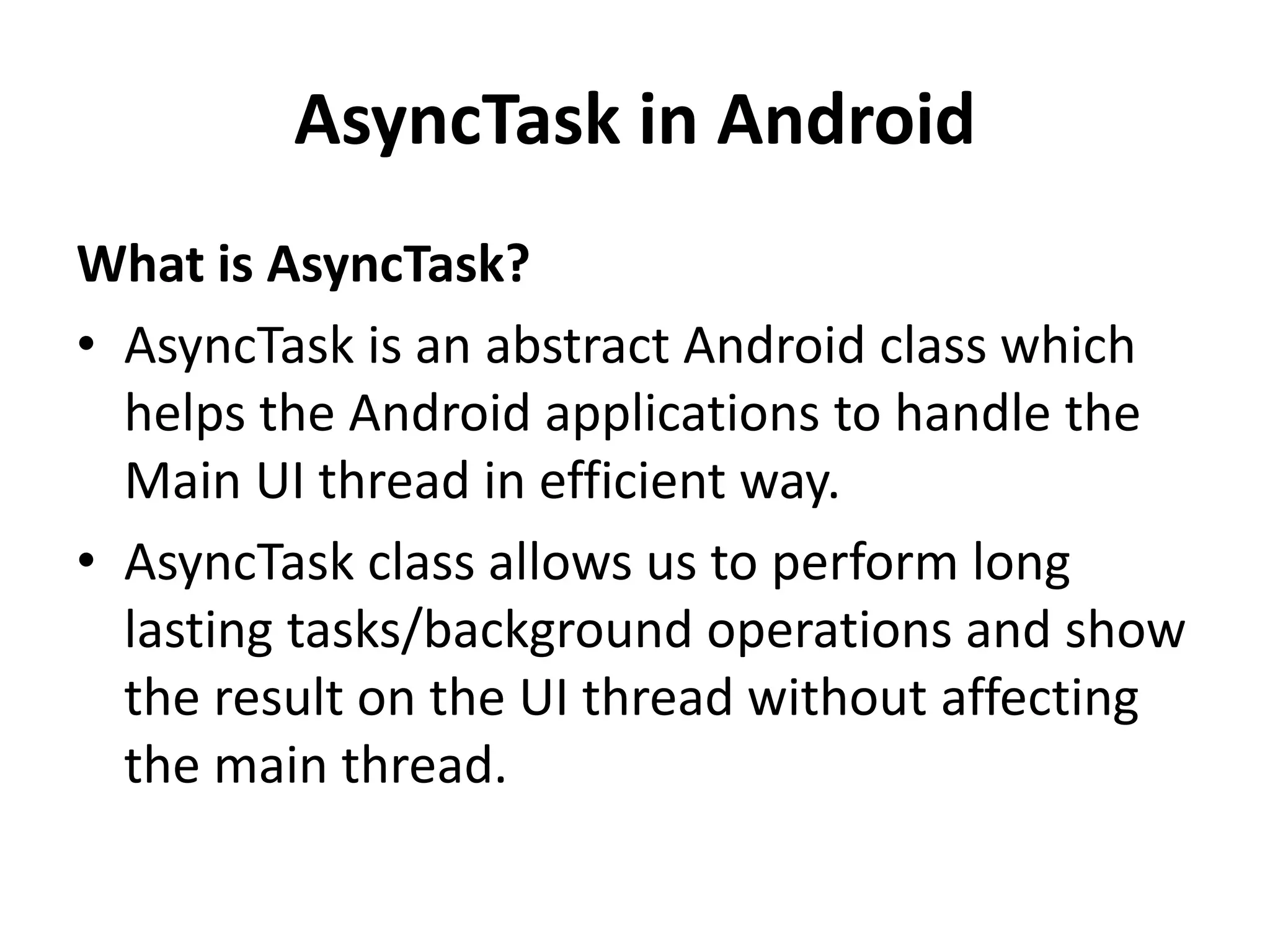 AsyncTask in Android What is AsyncTask? • AsyncTask is an abstract Android class which helps the Android applications to handle the Main UI thread in efficient way. • AsyncTask class allows us to perform long lasting tasks/background operations and show the result on the UI thread without affecting the main thread. 