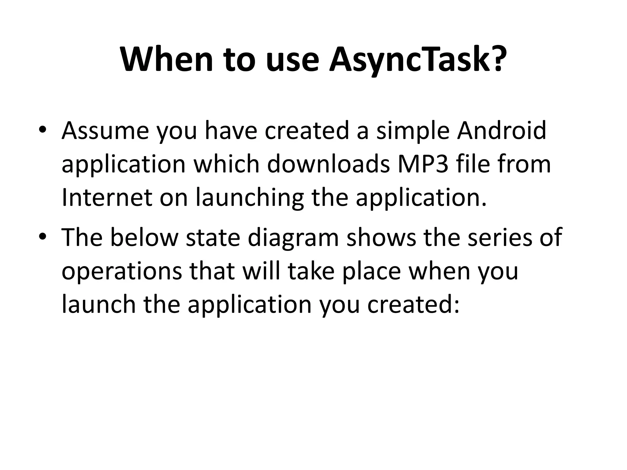 When to use AsyncTask? • Assume you have created a simple Android application which downloads MP3 file from Internet on launching the application. • The below state diagram shows the series of operations that will take place when you launch the application you created: 