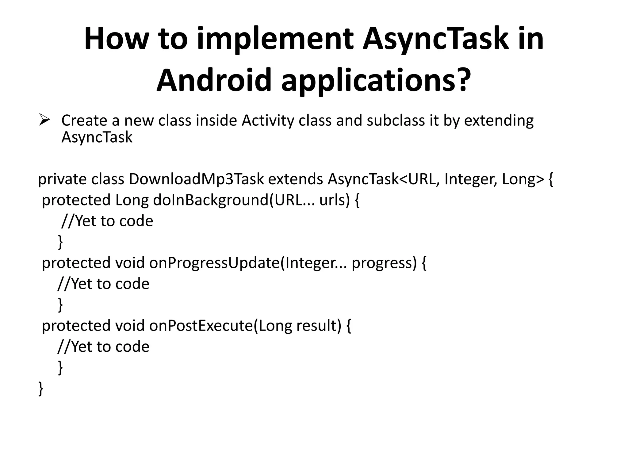 How to implement AsyncTask in Android applications?  Create a new class inside Activity class and subclass it by extending AsyncTask private class DownloadMp3Task extends AsyncTask<URL, Integer, Long> { protected Long doInBackground(URL... urls) { //Yet to code } protected void onProgressUpdate(Integer... progress) { //Yet to code } protected void onPostExecute(Long result) { //Yet to code } } 