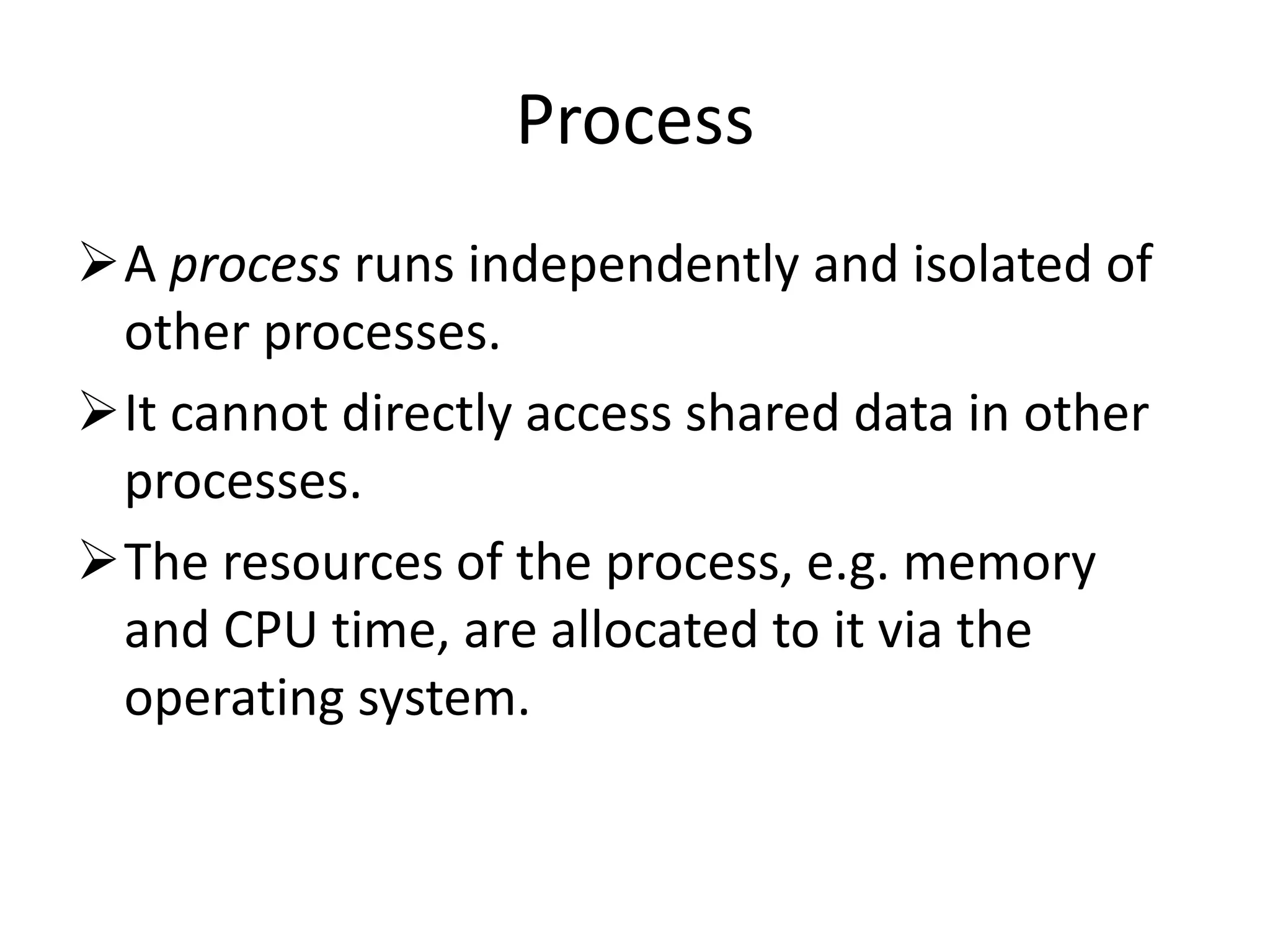Process A process runs independently and isolated of other processes. It cannot directly access shared data in other processes. The resources of the process, e.g. memory and CPU time, are allocated to it via the operating system. 
