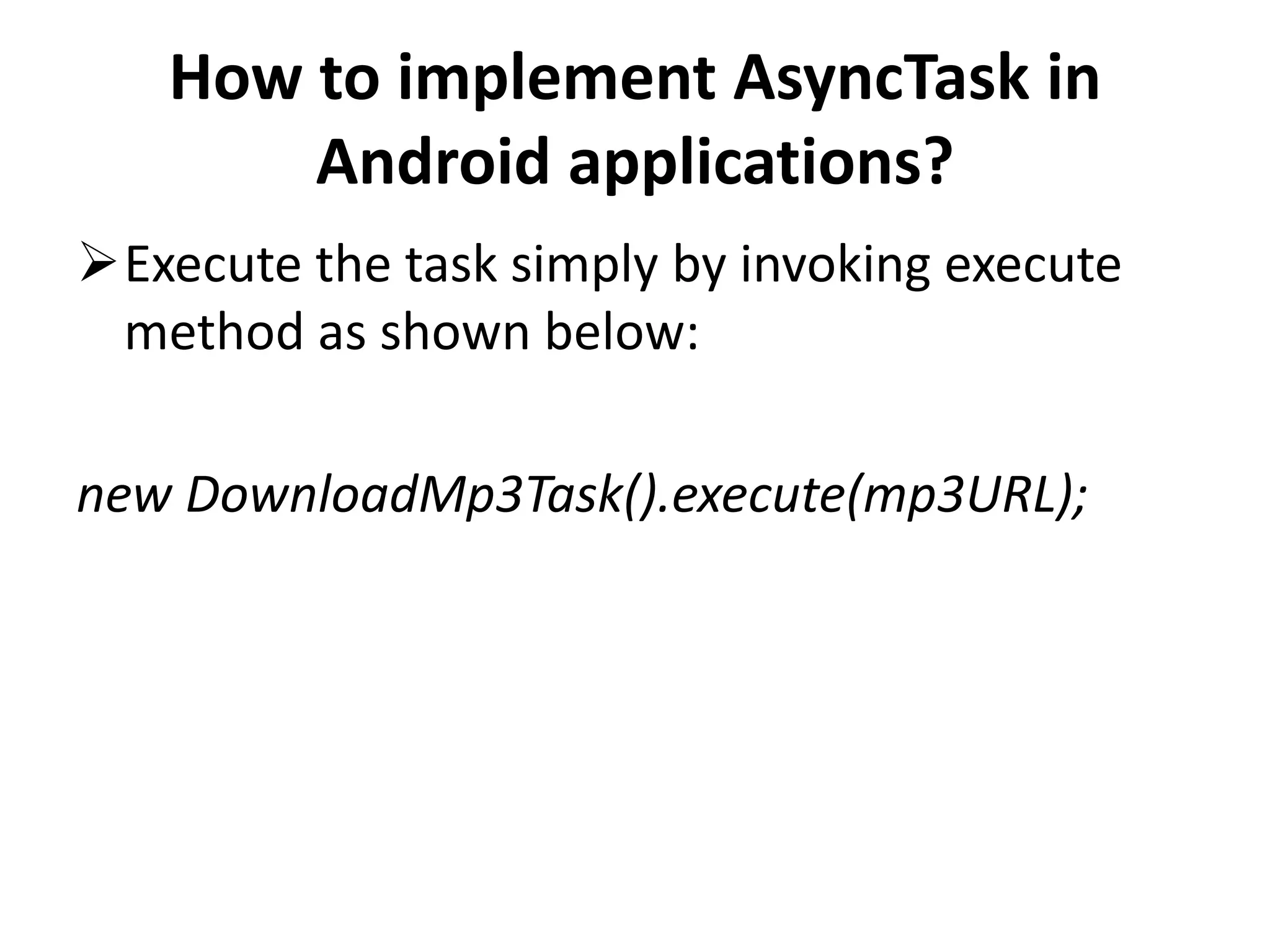 How to implement AsyncTask in Android applications? Execute the task simply by invoking execute method as shown below: new DownloadMp3Task().execute(mp3URL); 