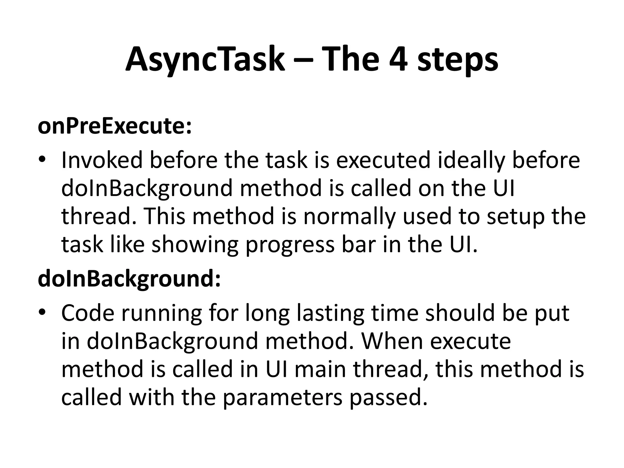 AsyncTask – The 4 steps onPreExecute: • Invoked before the task is executed ideally before doInBackground method is called on the UI thread. This method is normally used to setup the task like showing progress bar in the UI. doInBackground: • Code running for long lasting time should be put in doInBackground method. When execute method is called in UI main thread, this method is called with the parameters passed. 