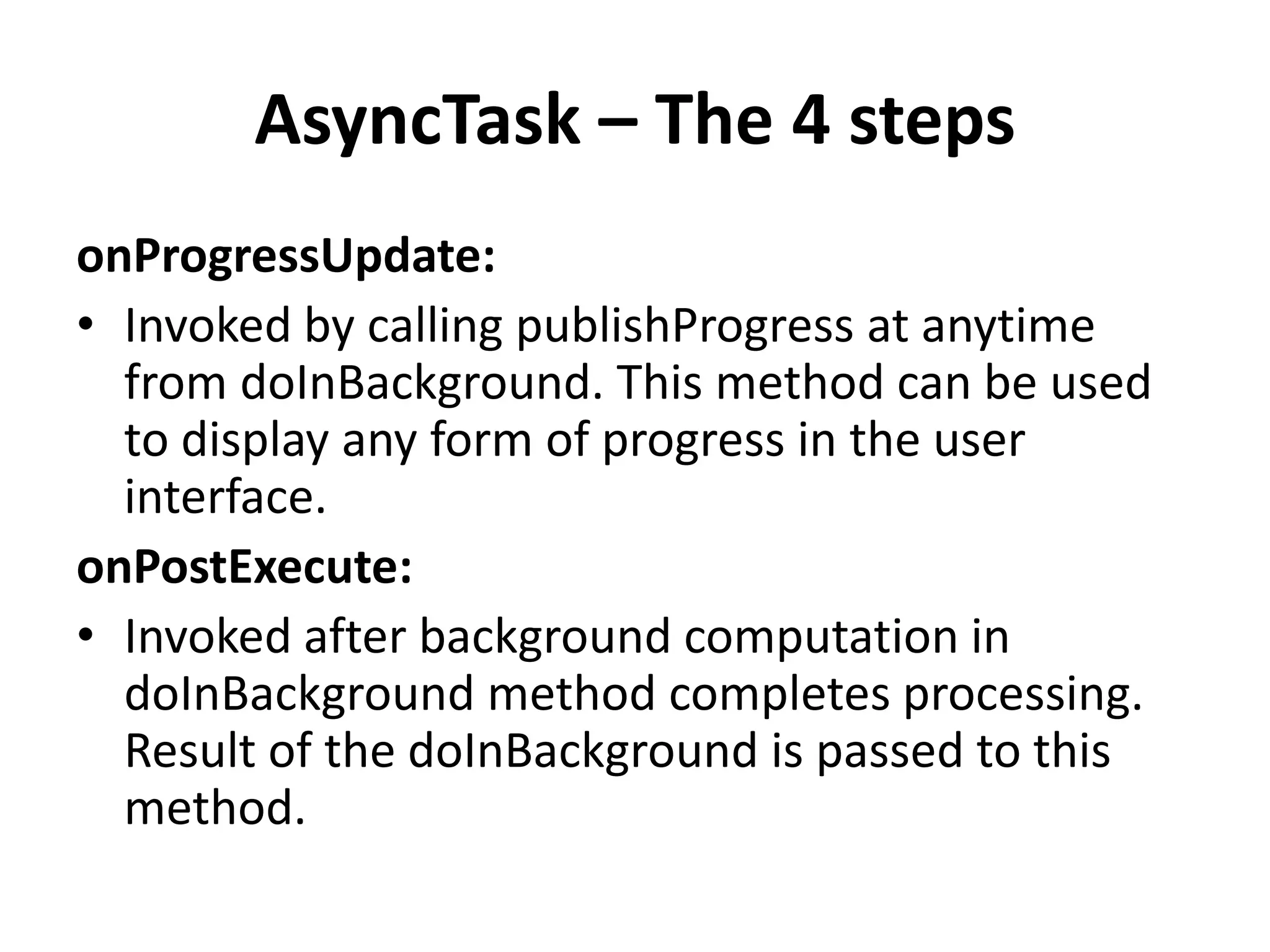 AsyncTask – The 4 steps onProgressUpdate: • Invoked by calling publishProgress at anytime from doInBackground. This method can be used to display any form of progress in the user interface. onPostExecute: • Invoked after background computation in doInBackground method completes processing. Result of the doInBackground is passed to this method. 