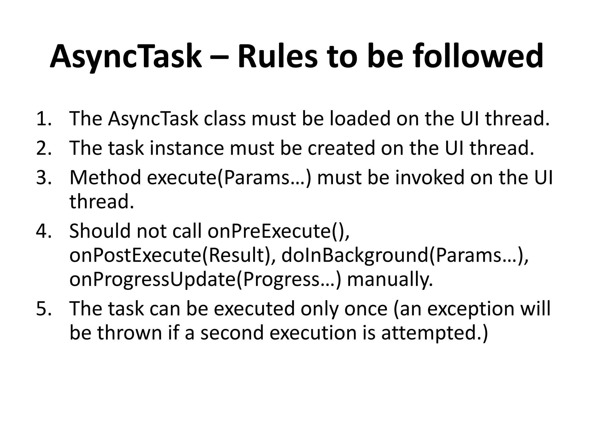 AsyncTask – Rules to be followed 1. The AsyncTask class must be loaded on the UI thread. 2. The task instance must be created on the UI thread. 3. Method execute(Params…) must be invoked on the UI thread. 4. Should not call onPreExecute(), onPostExecute(Result), doInBackground(Params…), onProgressUpdate(Progress…) manually. 5. The task can be executed only once (an exception will be thrown if a second execution is attempted.) 