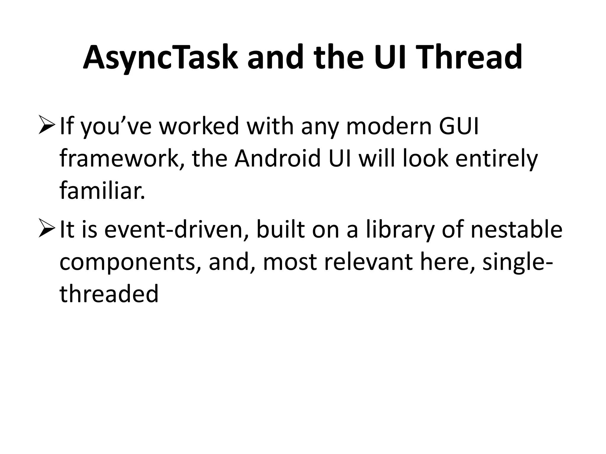 AsyncTask and the UI Thread If you’ve worked with any modern GUI framework, the Android UI will look entirely familiar. It is event-driven, built on a library of nestable components, and, most relevant here, single- threaded 