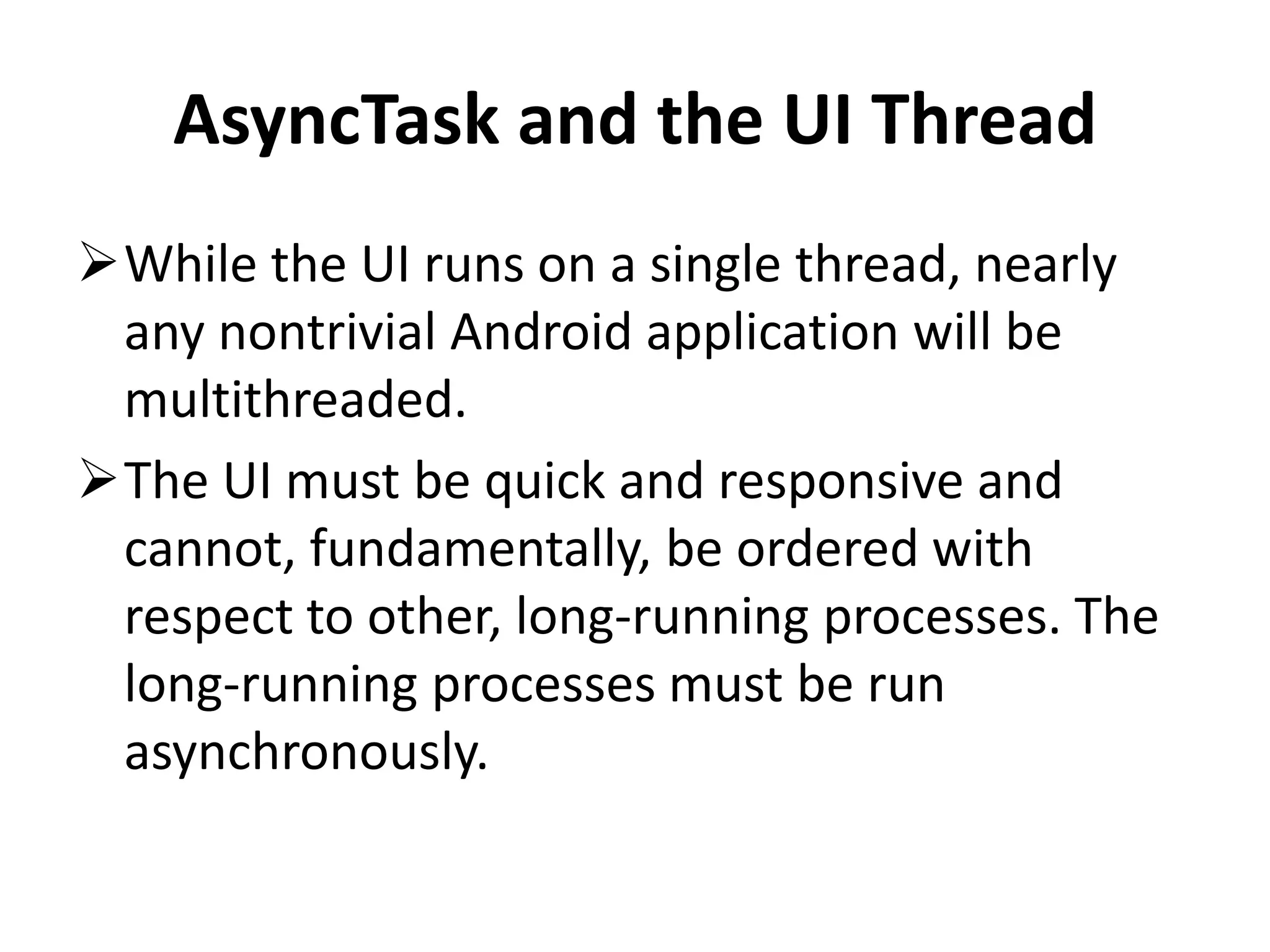 AsyncTask and the UI Thread While the UI runs on a single thread, nearly any nontrivial Android application will be multithreaded. The UI must be quick and responsive and cannot, fundamentally, be ordered with respect to other, long-running processes. The long-running processes must be run asynchronously. 