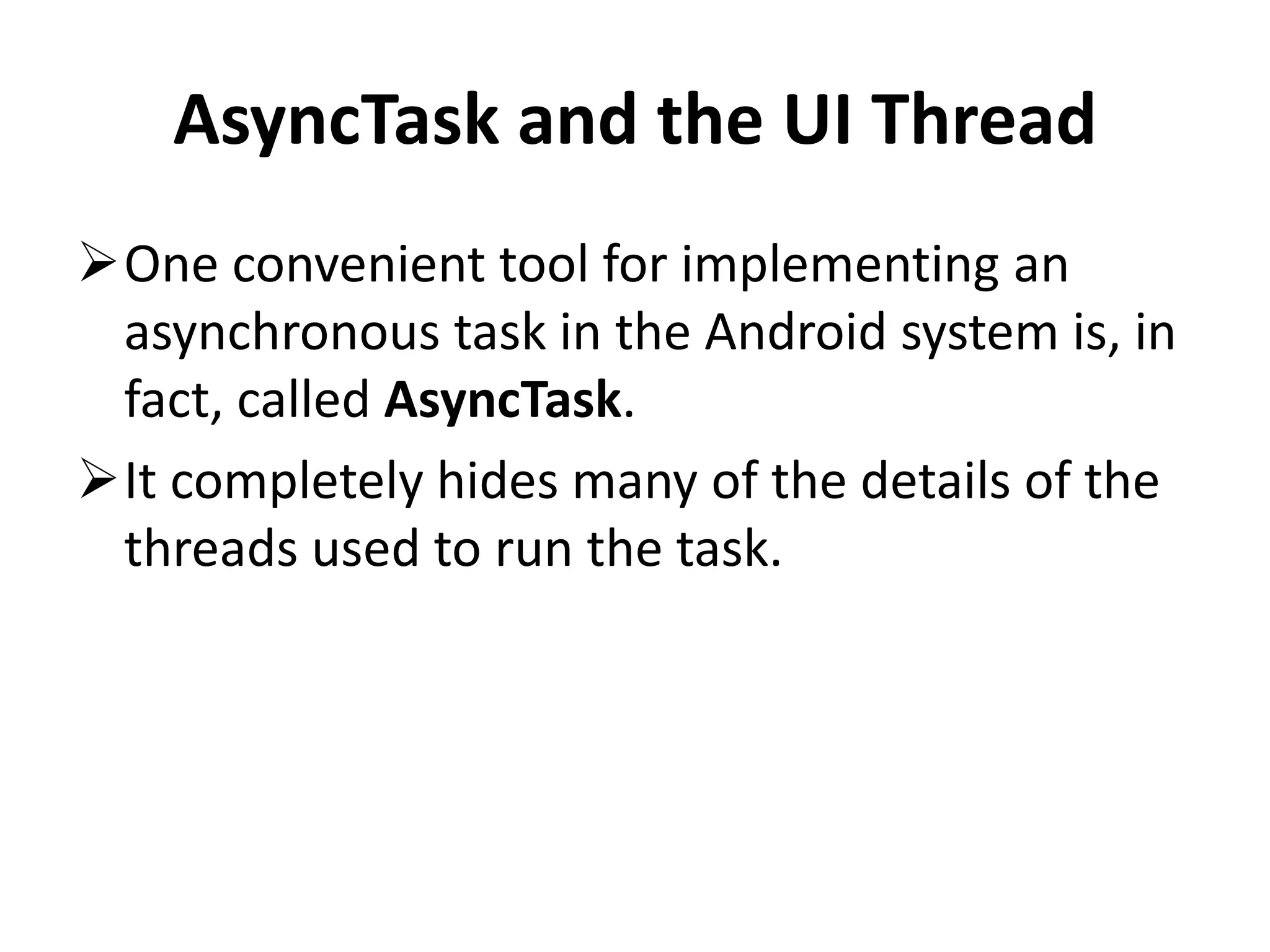 AsyncTask and the UI Thread One convenient tool for implementing an asynchronous task in the Android system is, in fact, called AsyncTask. It completely hides many of the details of the threads used to run the task. 