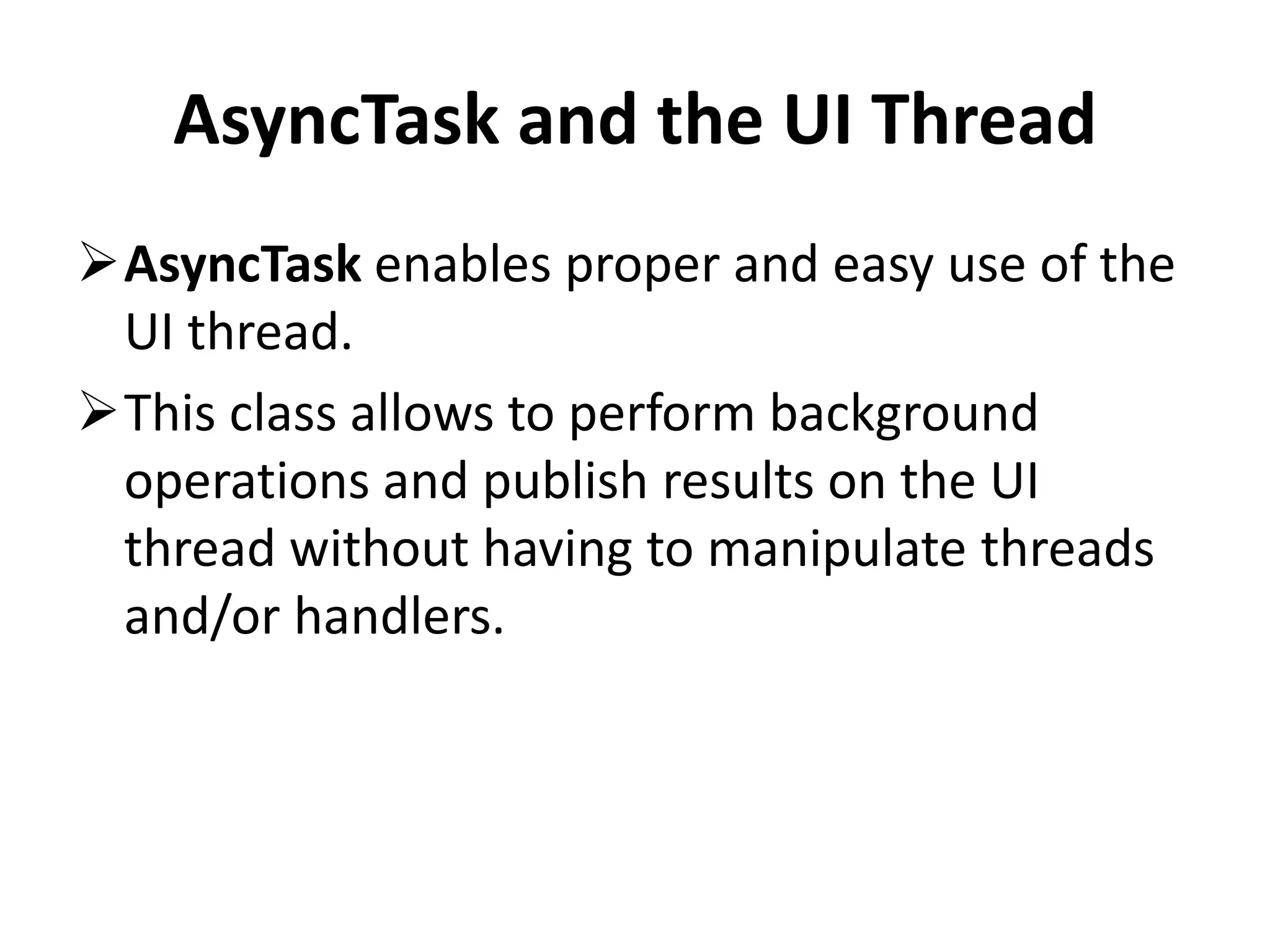 AsyncTask and the UI Thread AsyncTask enables proper and easy use of the UI thread. This class allows to perform background operations and publish results on the UI thread without having to manipulate threads and/or handlers. 