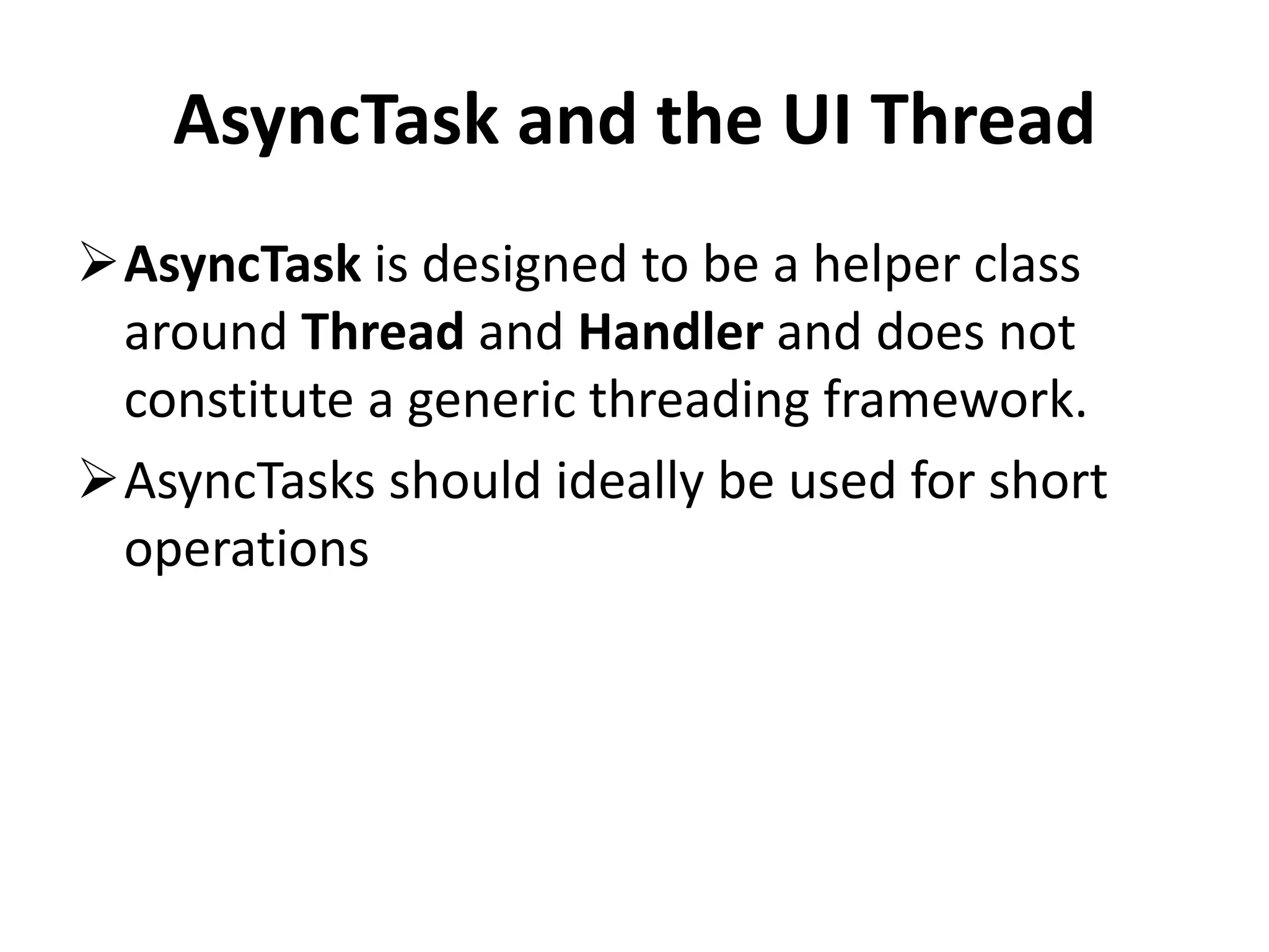 AsyncTask and the UI Thread AsyncTask is designed to be a helper class around Thread and Handler and does not constitute a generic threading framework. AsyncTasks should ideally be used for short operations 