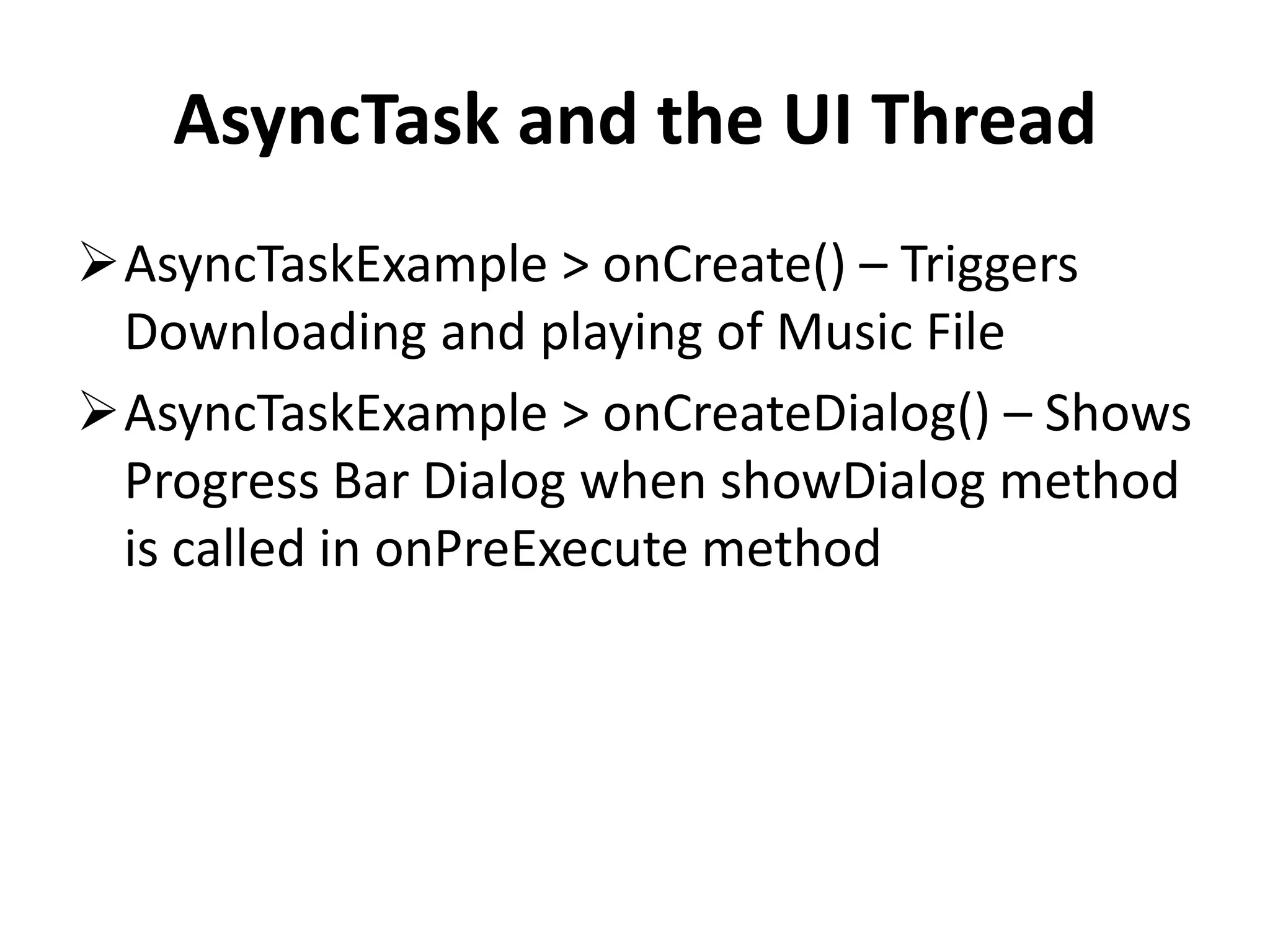 AsyncTask and the UI Thread AsyncTaskExample > onCreate() – Triggers Downloading and playing of Music File AsyncTaskExample > onCreateDialog() – Shows Progress Bar Dialog when showDialog method is called in onPreExecute method 