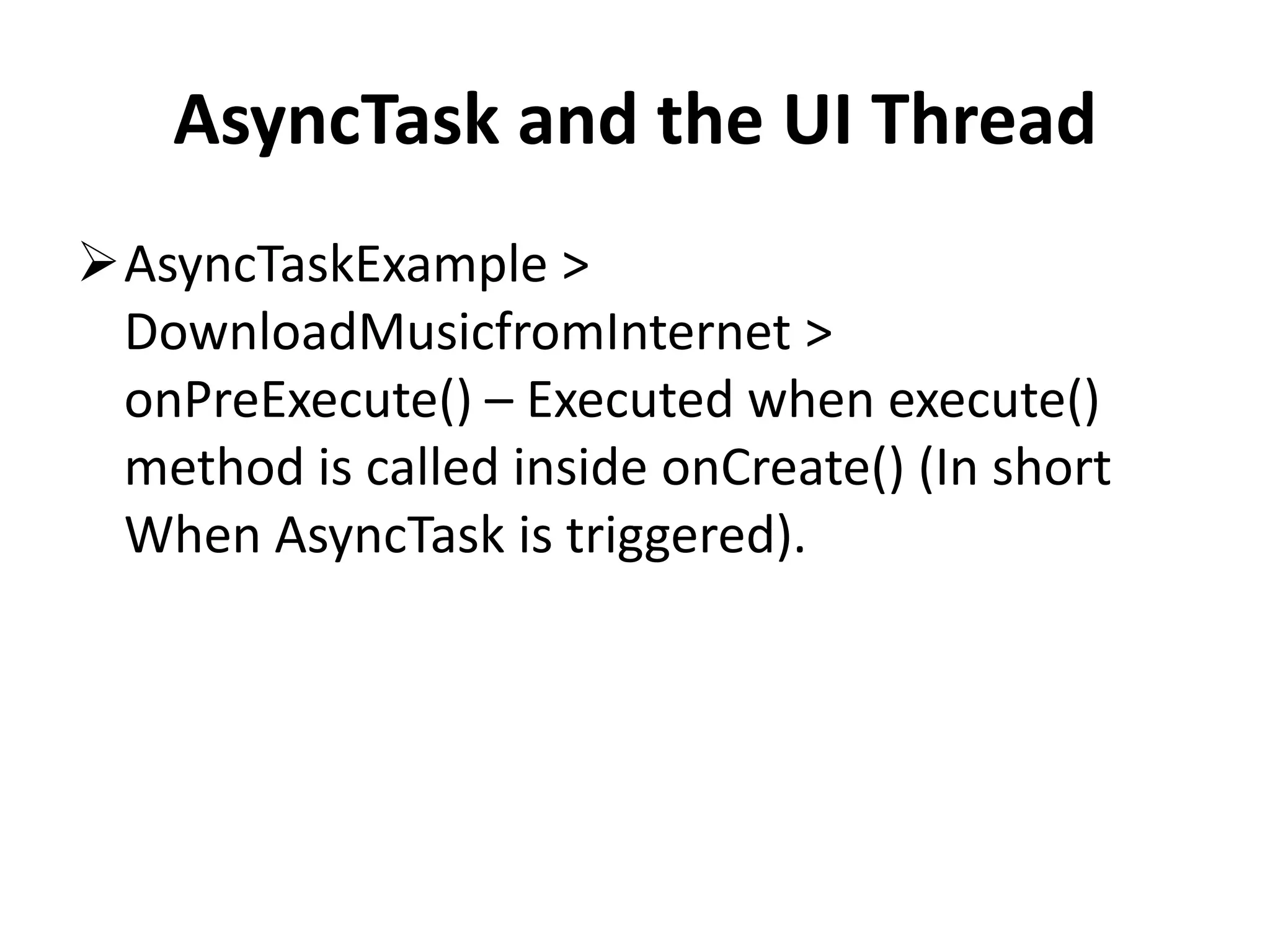 AsyncTask and the UI Thread AsyncTaskExample > DownloadMusicfromInternet > onPreExecute() – Executed when execute() method is called inside onCreate() (In short When AsyncTask is triggered). 
