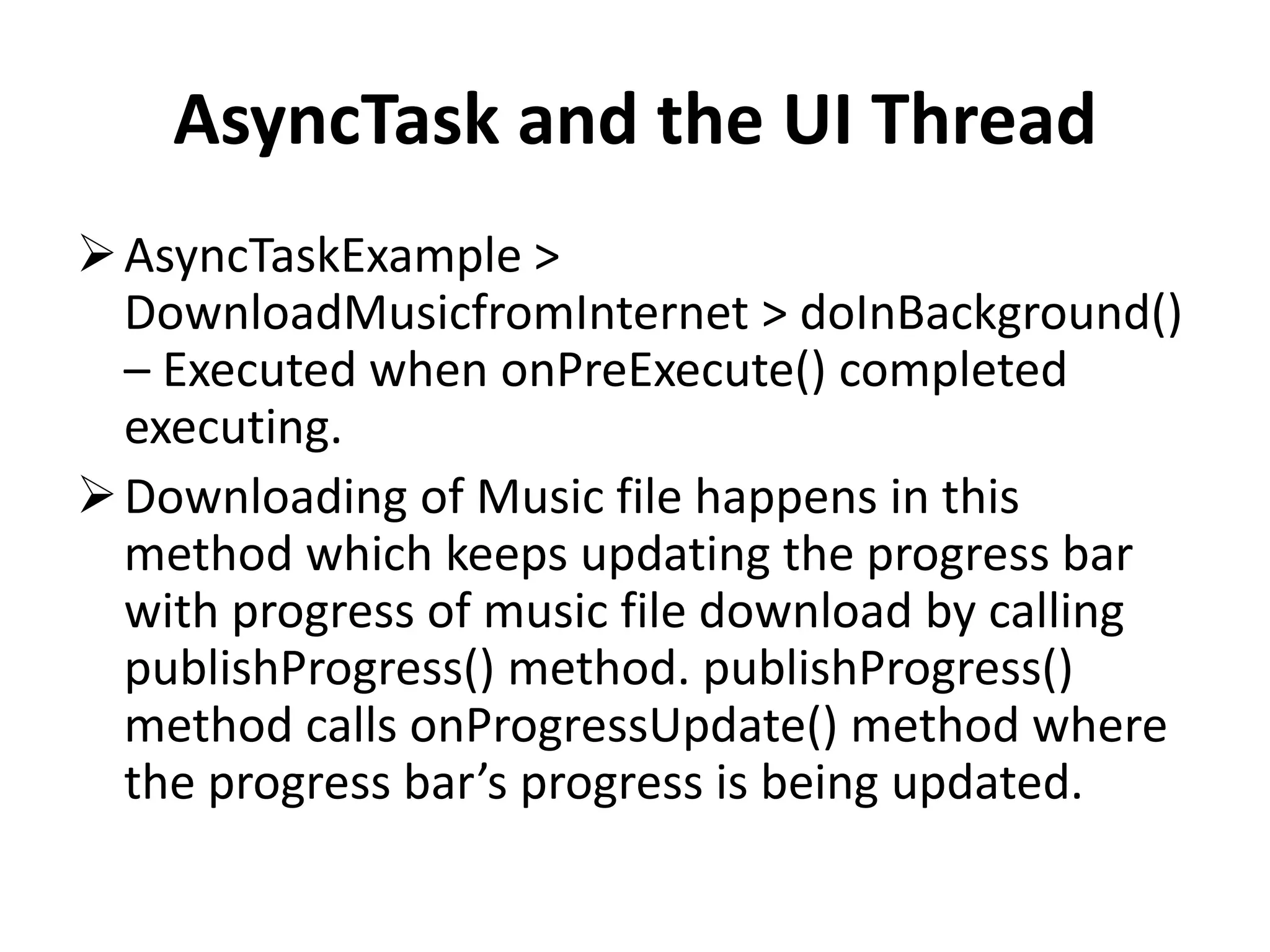 AsyncTask and the UI Thread AsyncTaskExample > DownloadMusicfromInternet > doInBackground() – Executed when onPreExecute() completed executing. Downloading of Music file happens in this method which keeps updating the progress bar with progress of music file download by calling publishProgress() method. publishProgress() method calls onProgressUpdate() method where the progress bar’s progress is being updated. 