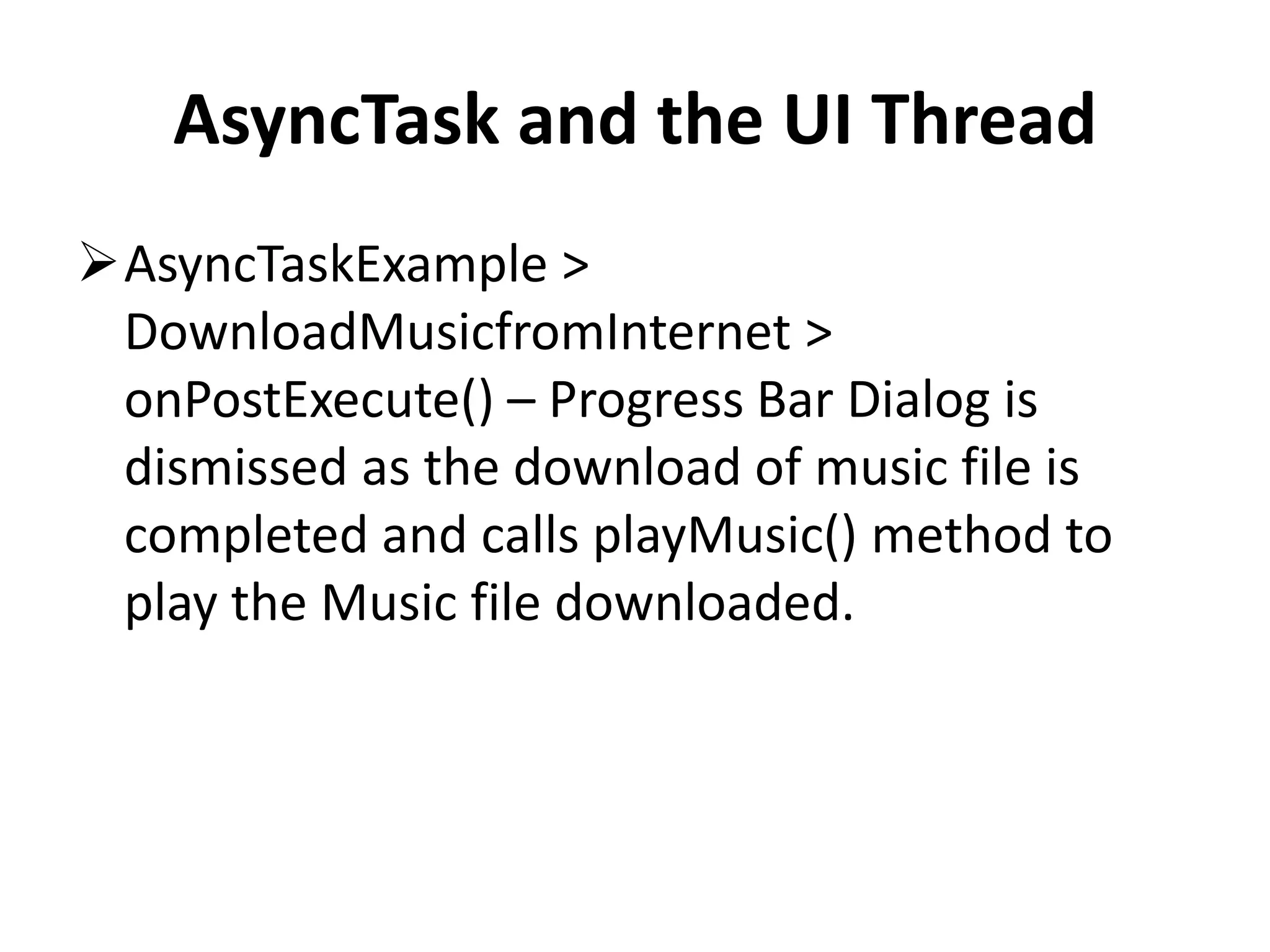 AsyncTask and the UI Thread AsyncTaskExample > DownloadMusicfromInternet > onPostExecute() – Progress Bar Dialog is dismissed as the download of music file is completed and calls playMusic() method to play the Music file downloaded. 