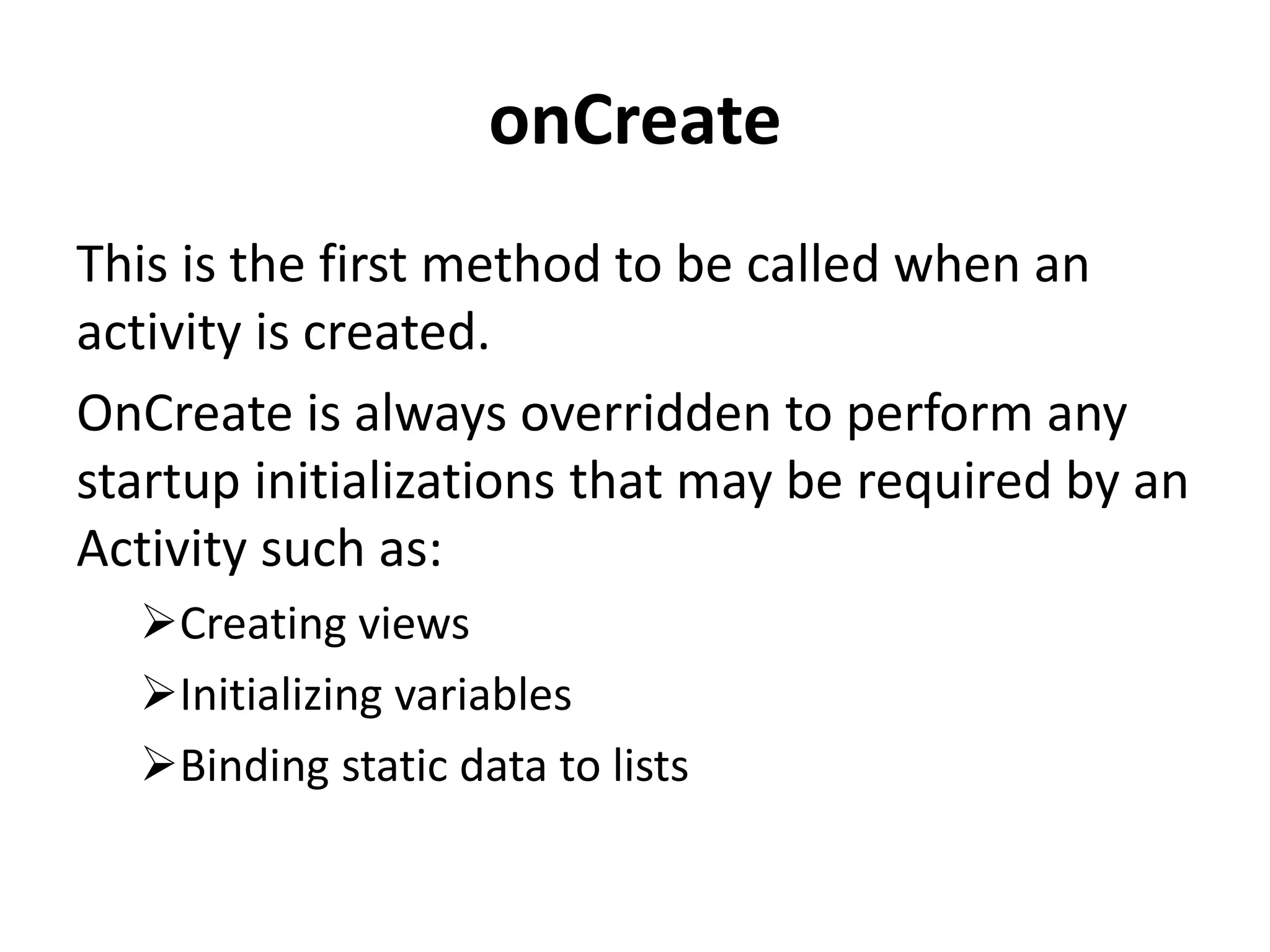 onCreate This is the first method to be called when an activity is created. OnCreate is always overridden to perform any startup initializations that may be required by an Activity such as: Creating views Initializing variables Binding static data to lists 
