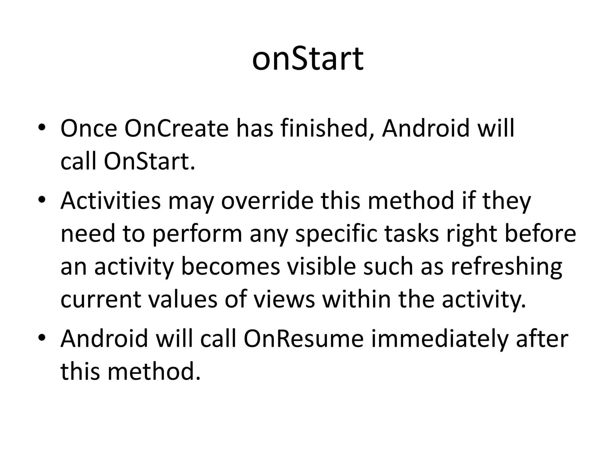 onStart • Once OnCreate has finished, Android will call OnStart. • Activities may override this method if they need to perform any specific tasks right before an activity becomes visible such as refreshing current values of views within the activity. • Android will call OnResume immediately after this method. 