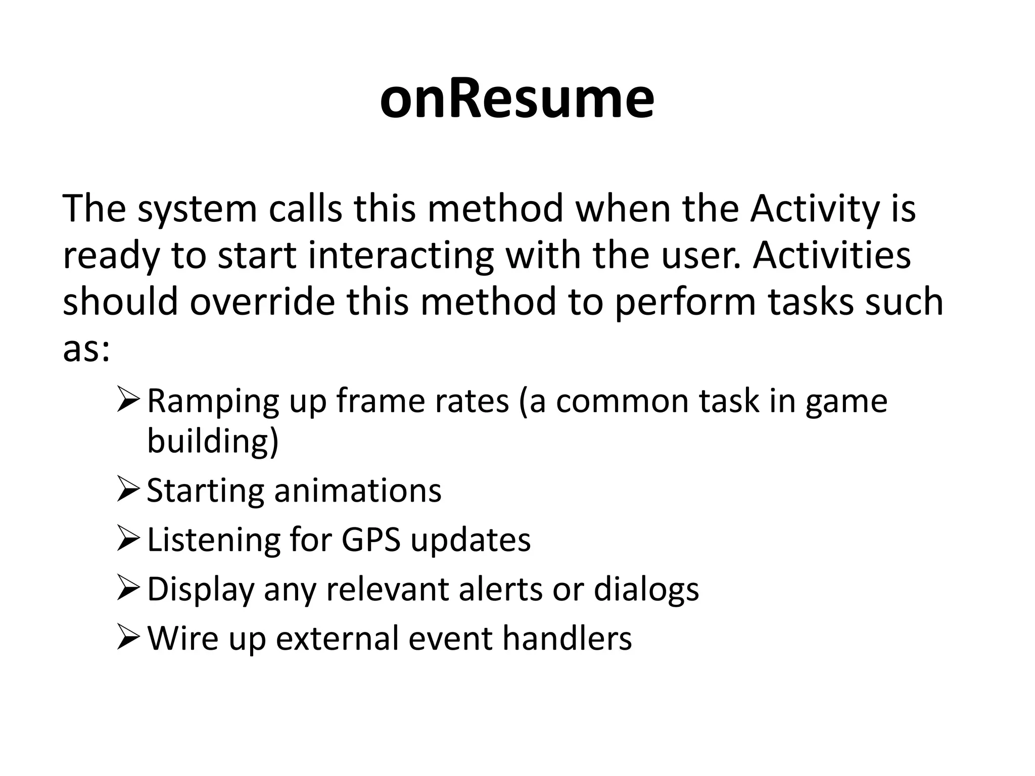 onResume The system calls this method when the Activity is ready to start interacting with the user. Activities should override this method to perform tasks such as: Ramping up frame rates (a common task in game building) Starting animations Listening for GPS updates Display any relevant alerts or dialogs Wire up external event handlers 