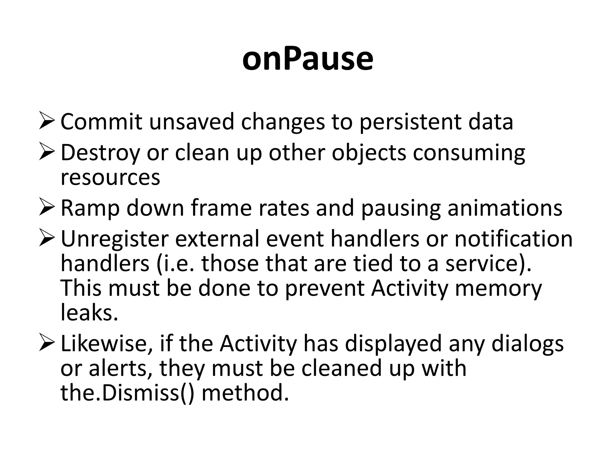 onPause Commit unsaved changes to persistent data Destroy or clean up other objects consuming resources Ramp down frame rates and pausing animations Unregister external event handlers or notification handlers (i.e. those that are tied to a service). This must be done to prevent Activity memory leaks. Likewise, if the Activity has displayed any dialogs or alerts, they must be cleaned up with the.Dismiss() method. 