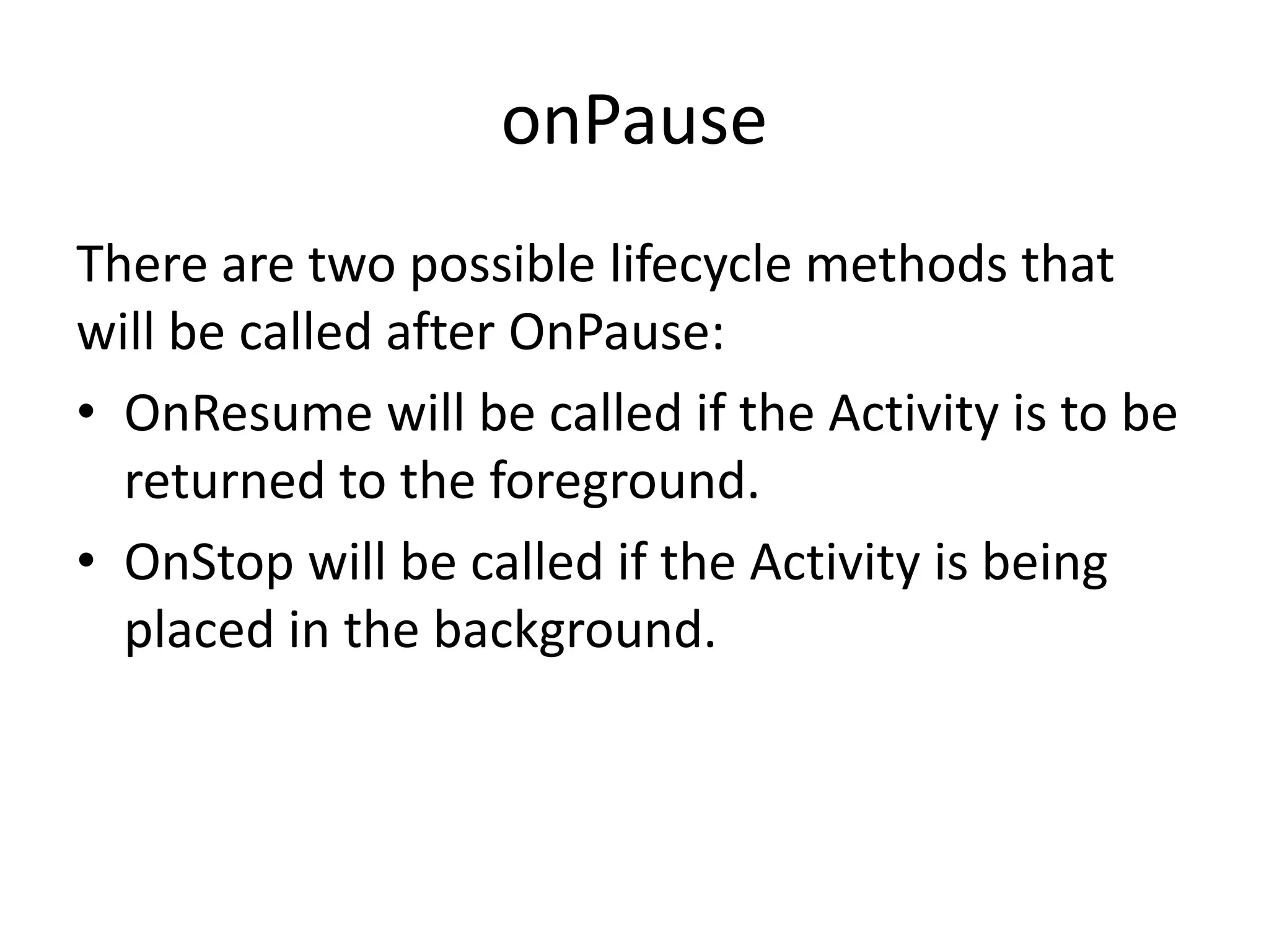 onPause There are two possible lifecycle methods that will be called after OnPause: • OnResume will be called if the Activity is to be returned to the foreground. • OnStop will be called if the Activity is being placed in the background. 