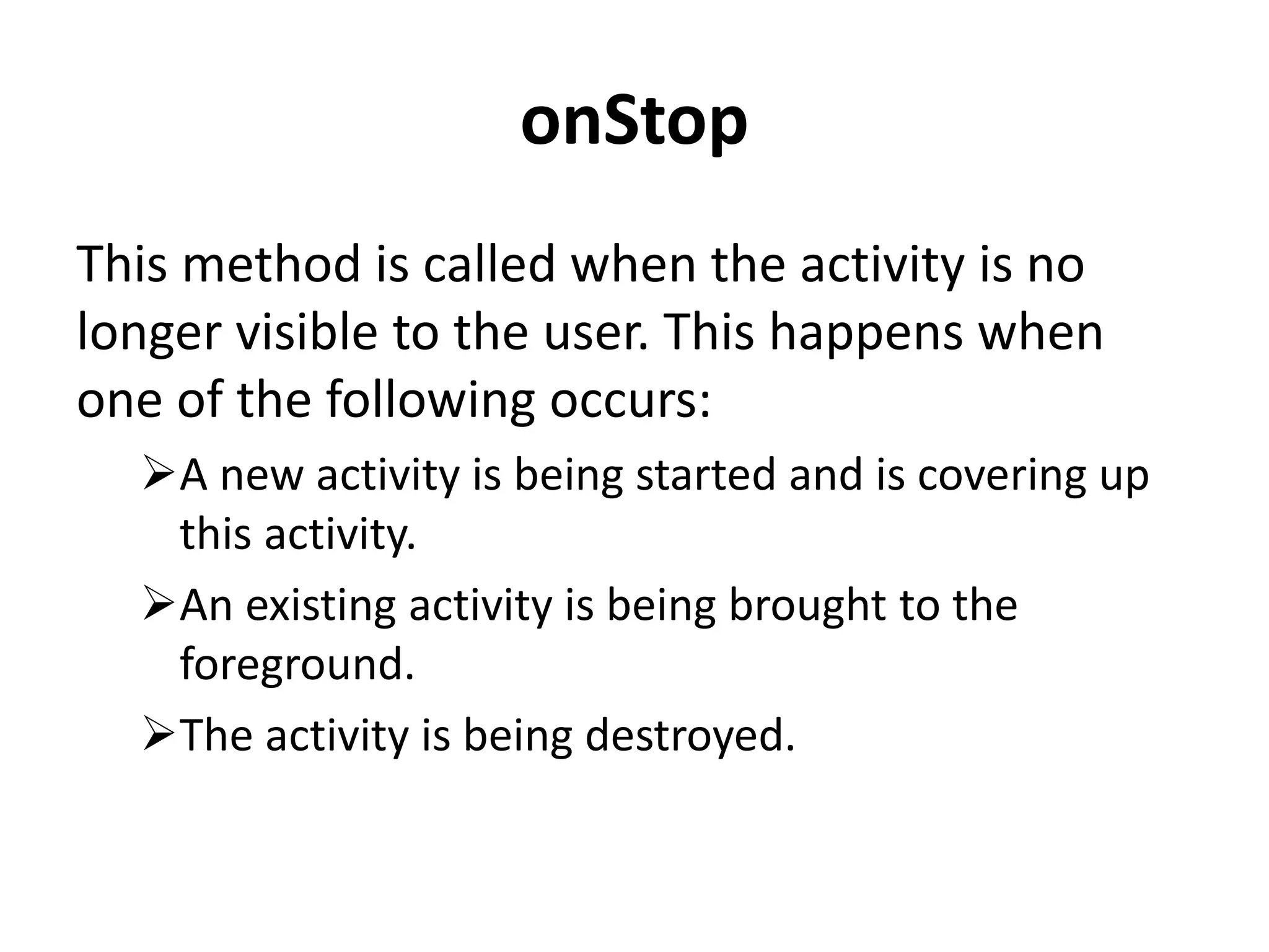 onStop This method is called when the activity is no longer visible to the user. This happens when one of the following occurs: A new activity is being started and is covering up this activity. An existing activity is being brought to the foreground. The activity is being destroyed. 