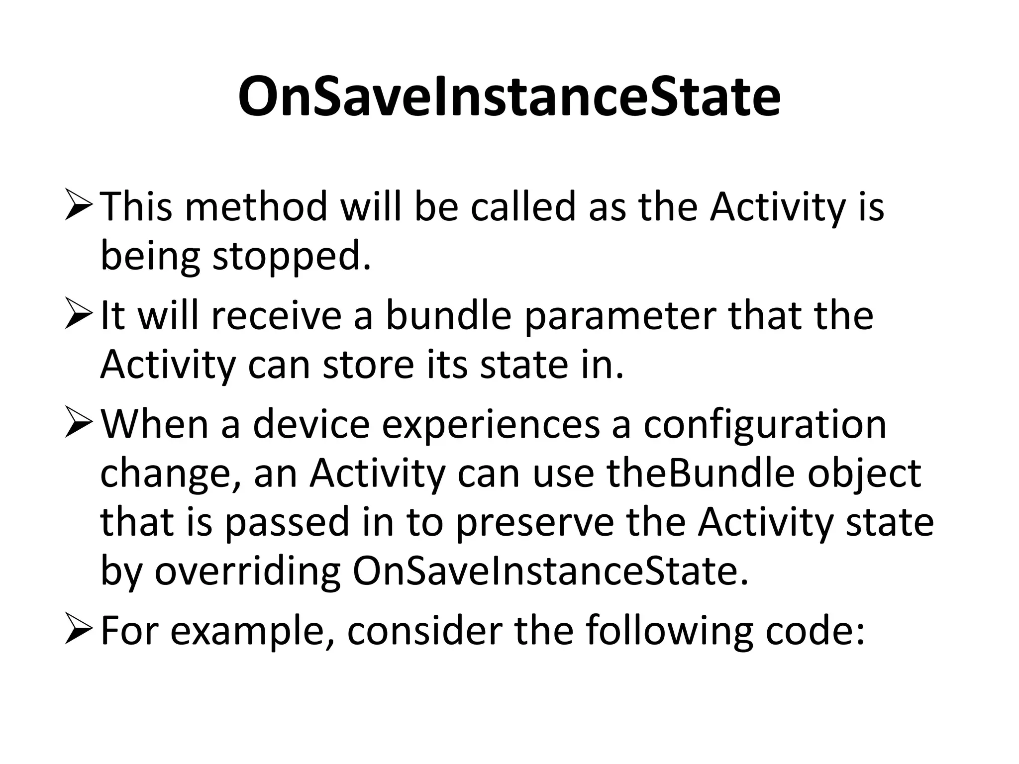 OnSaveInstanceState This method will be called as the Activity is being stopped. It will receive a bundle parameter that the Activity can store its state in. When a device experiences a configuration change, an Activity can use theBundle object that is passed in to preserve the Activity state by overriding OnSaveInstanceState. For example, consider the following code: 