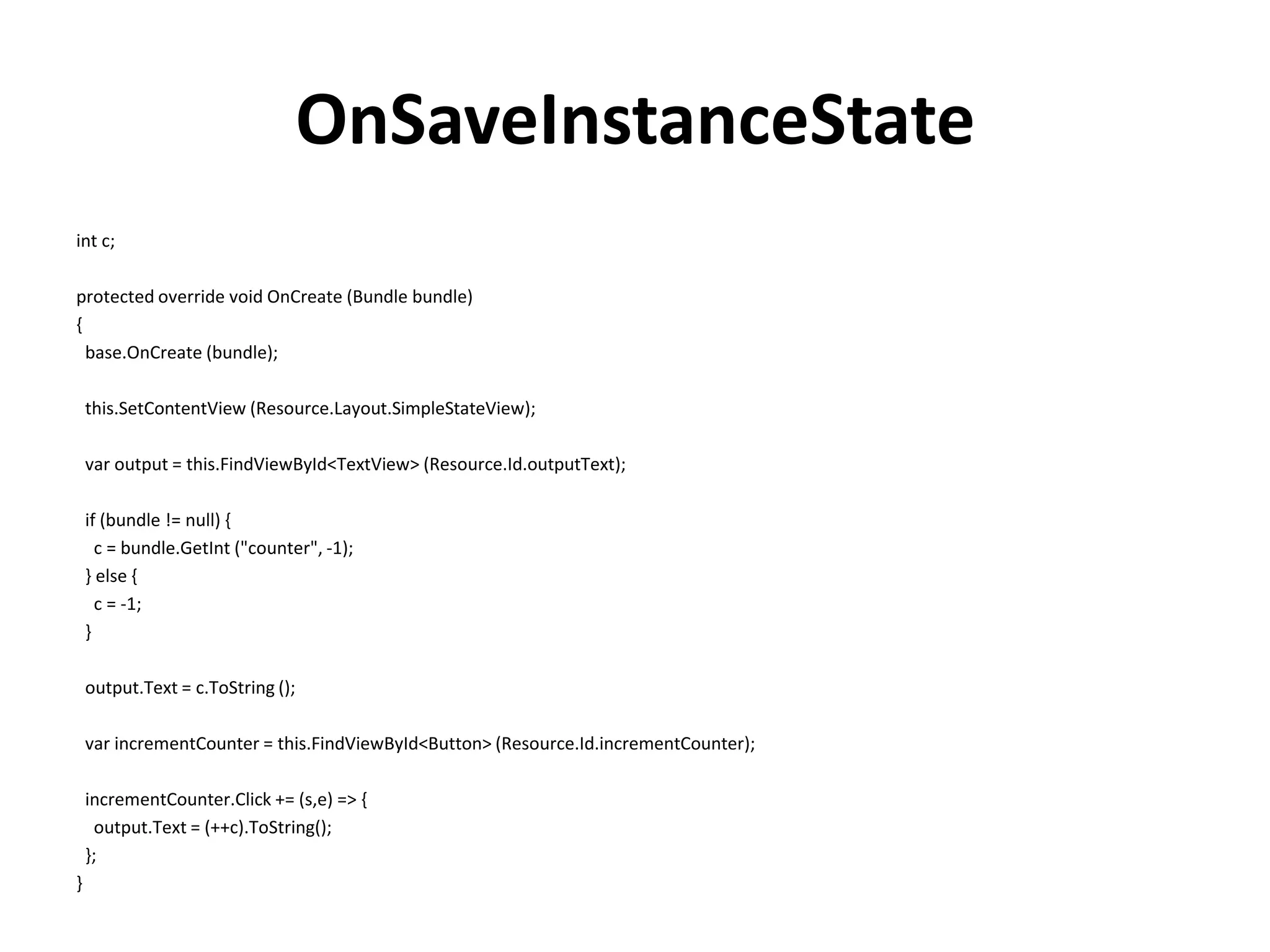 OnSaveInstanceState int c; protected override void OnCreate (Bundle bundle) { base.OnCreate (bundle); this.SetContentView (Resource.Layout.SimpleStateView); var output = this.FindViewById<TextView> (Resource.Id.outputText); if (bundle != null) { c = bundle.GetInt ("counter", -1); } else { c = -1; } output.Text = c.ToString (); var incrementCounter = this.FindViewById<Button> (Resource.Id.incrementCounter); incrementCounter.Click += (s,e) => { output.Text = (++c).ToString(); }; } 