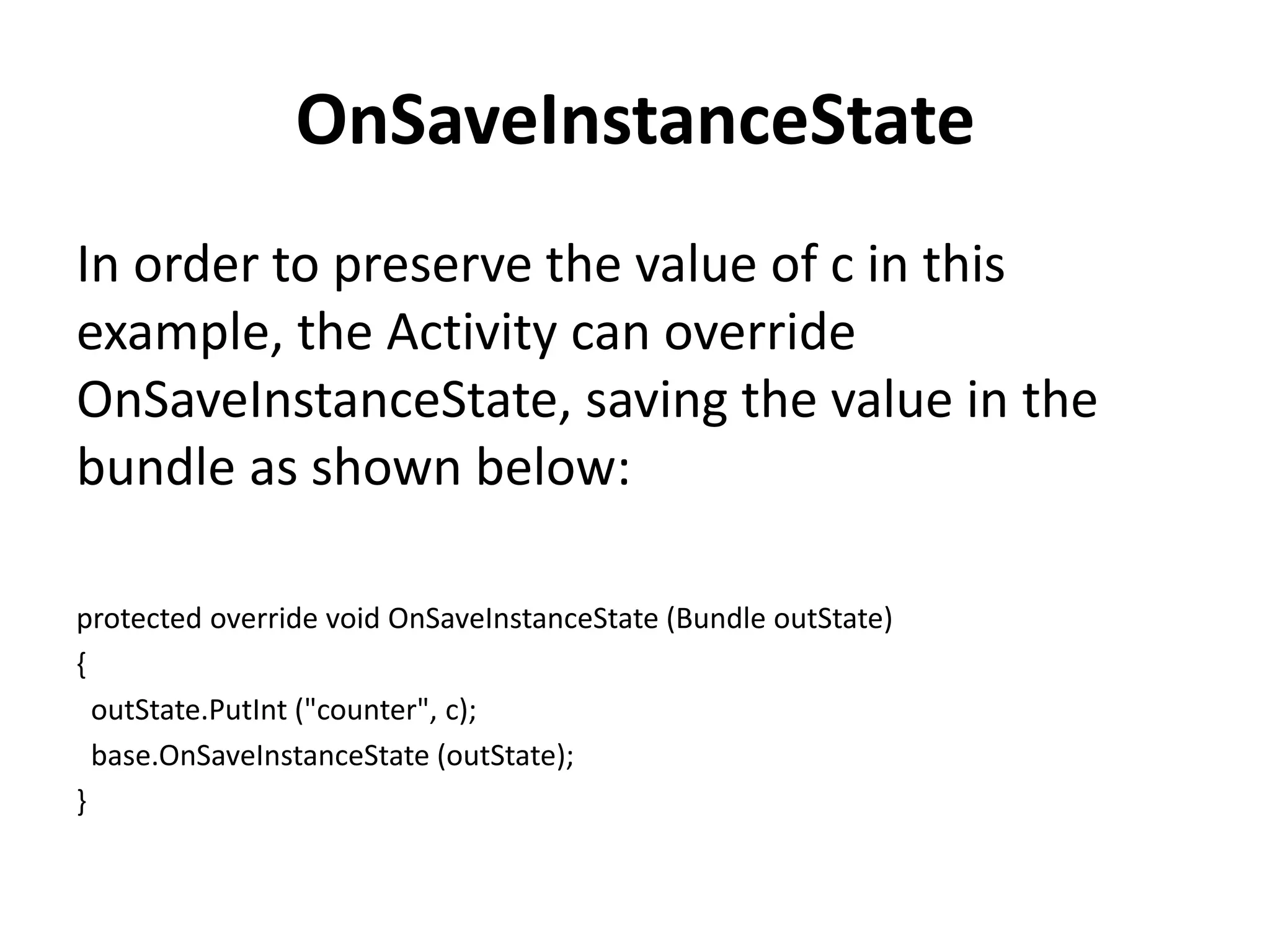 OnSaveInstanceState In order to preserve the value of c in this example, the Activity can override OnSaveInstanceState, saving the value in the bundle as shown below: protected override void OnSaveInstanceState (Bundle outState) { outState.PutInt ("counter", c); base.OnSaveInstanceState (outState); } 
