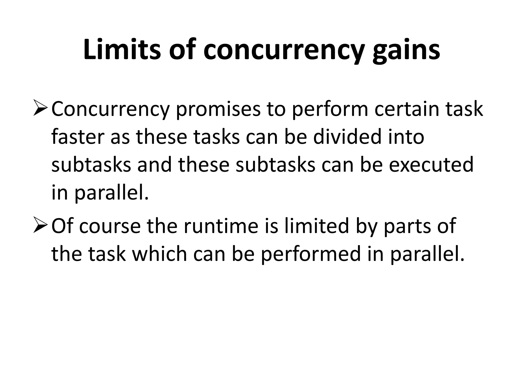 Limits of concurrency gains Concurrency promises to perform certain task faster as these tasks can be divided into subtasks and these subtasks can be executed in parallel. Of course the runtime is limited by parts of the task which can be performed in parallel. 