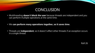 CONCLUSION
• Mutithreading doesn't block the user because threads are independent and you
can perform multiple operations at the same time.
• We can perform many operations together, so it saves time.
• Threads are independent, so it doesn't affect other threads if an exception occurs
in a single thread.
Roll 26
 