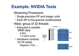Example: NVIDIA Tesla
 Streaming Processors
 Single-precision FP and integer units
 Each SP is fine-grained multithreaded
 Warp: group of 32 threads
 Executed in parallel,
SIMD style

8 SPs
× 4 clock cycles
 Hardware contexts
for 24 warps

Registers, PCs, …
 