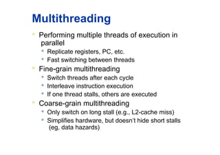 Multithreading
 Performing multiple threads of execution in
parallel

Replicate registers, PC, etc.
 Fast switching between threads
 Fine-grain multithreading

Switch threads after each cycle

Interleave instruction execution

If one thread stalls, others are executed
 Coarse-grain multithreading

Only switch on long stall (e.g., L2-cache miss)
 Simplifies hardware, but doesn’t hide short stalls
(eg, data hazards)
 