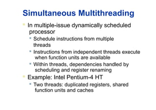 Simultaneous Multithreading
 In multiple-issue dynamically scheduled
processor
 Schedule instructions from multiple
threads
 Instructions from independent threads execute
when function units are available
 Within threads, dependencies handled by
scheduling and register renaming
 Example: Intel Pentium-4 HT
 Two threads: duplicated registers, shared
function units and caches
 