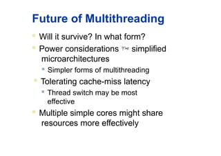Future of Multithreading
 Will it survive? In what form?
 Power considerations  simplified
microarchitectures
 Simpler forms of multithreading
 Tolerating cache-miss latency
 Thread switch may be most
effective
 Multiple simple cores might share
resources more effectively
 
