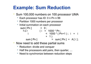 Example: Sum Reduction
 Sum 100,000 numbers on 100 processor UMA
 Each processor has ID: 0 ≤ Pn ≤ 99

Partition 1000 numbers per processor

Initial summation on each processor
sum [ Pn ] = 0 ;
f o r ( i = 1000 * Pn ;
i < 1000 * ( Pn+1 ) ; i = i
+ 1 )
sum [ Pn ] = sum [ Pn ] + A [ i ];
 Now need to add these partial sums

Reduction: divide and conquer
 Half the processors add pairs, then quarter, …

Need to synchronize between reduction steps
 