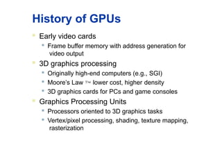 History of GPUs
 Early video cards

Frame buffer memory with address generation for
video output
 3D graphics processing

Originally high-end computers (e.g., SGI)

Moore’s Law  lower cost, higher density

3D graphics cards for PCs and game consoles
 Graphics Processing Units

Processors oriented to 3D graphics tasks
 Vertex/pixel processing, shading, texture mapping,
rasterization
 