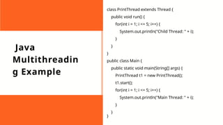 Java
Multithreadin
g Example
class PrintThread extends Thread {
public void run() {
for(int i = 1; i <= 5; i++) {
System.out.println("Child Thread: " + i);
}
}
}
public class Main {
public static void main(String[] args) {
PrintThread t1 = new PrintThread();
t1.start();
for(int i = 1; i <= 5; i++) {
System.out.println("Main Thread: " + i);
}
}
}
 