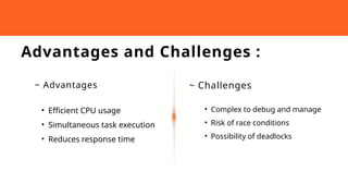 Advantages and Challenges :
~ Advantages ~ Challenges
• Efficient CPU usage
• Simultaneous task execution
• Reduces response time
• Complex to debug and manage
• Risk of race conditions
• Possibility of deadlocks
 