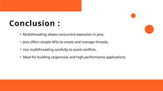 Conclusion :
• Multithreading allows concurrent execution in Java.
• Java offers simple APIs to create and manage threads.
• Use multithreading carefully to avoid conflicts.
• Ideal for building responsive and high-performance applications.
 