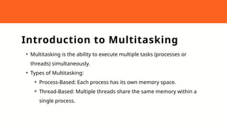 Introduction to Multitasking
• Multitasking is the ability to execute multiple tasks (processes or
threads) simultaneously.
• Types of Multitasking:
⚬ Process-Based: Each process has its own memory space.
⚬ Thread-Based: Multiple threads share the same memory within a
single process.
 