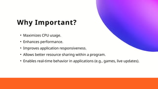 Why Important?
• Maximizes CPU usage.
• Enhances performance.
• Improves application responsiveness.
• Allows better resource sharing within a program.
• Enables real-time behavior in applications (e.g., games, live updates).
 