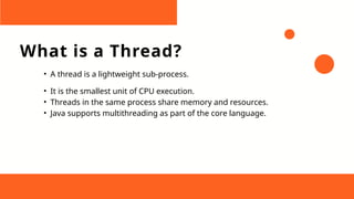 What is a Thread?
• A thread is a lightweight sub-process.
• It is the smallest unit of CPU execution.
• Threads in the same process share memory and resources.
• Java supports multithreading as part of the core language.
 