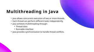 Multithreading in Java
• Java allows concurrent execution of two or more threads.
• Each thread can perform different tasks independently.
• Java achieves multithreading through:
⚬ Thread class
⚬ Runnable interface
• Java provides synchronization to handle thread conflicts.
 