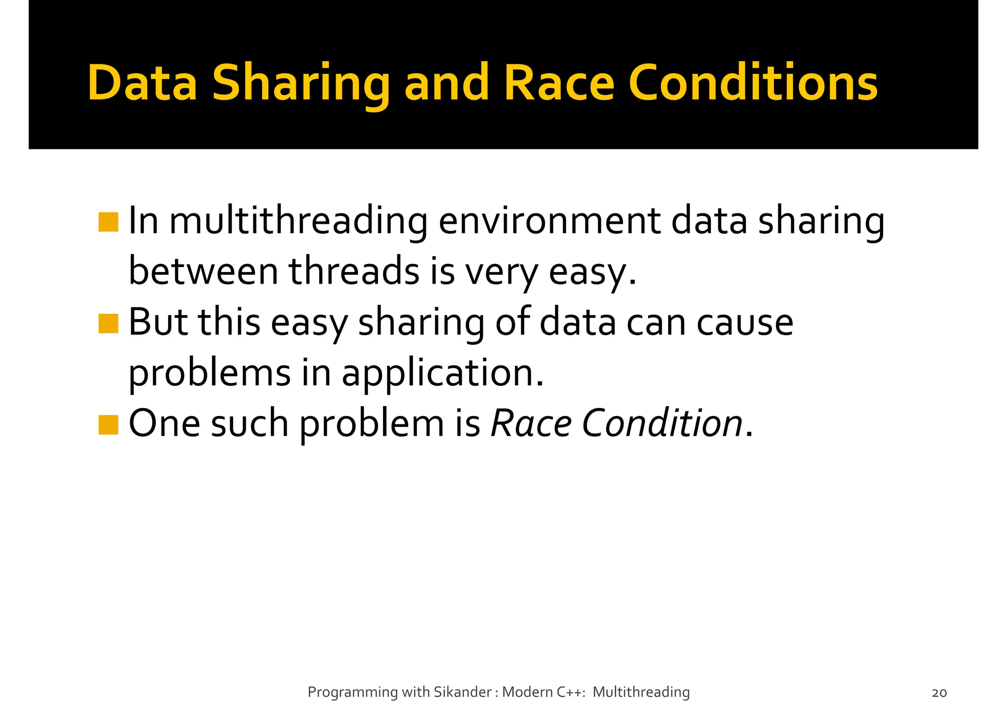 Data Sharing and Race Conditions
In multithreading environment data sharing
between threads is very easy.
But this easy sharing of data can cause
problems in application.
One such problem is Race Condition.
Programming with Sikander : Modern C++: Multithreading 20
 