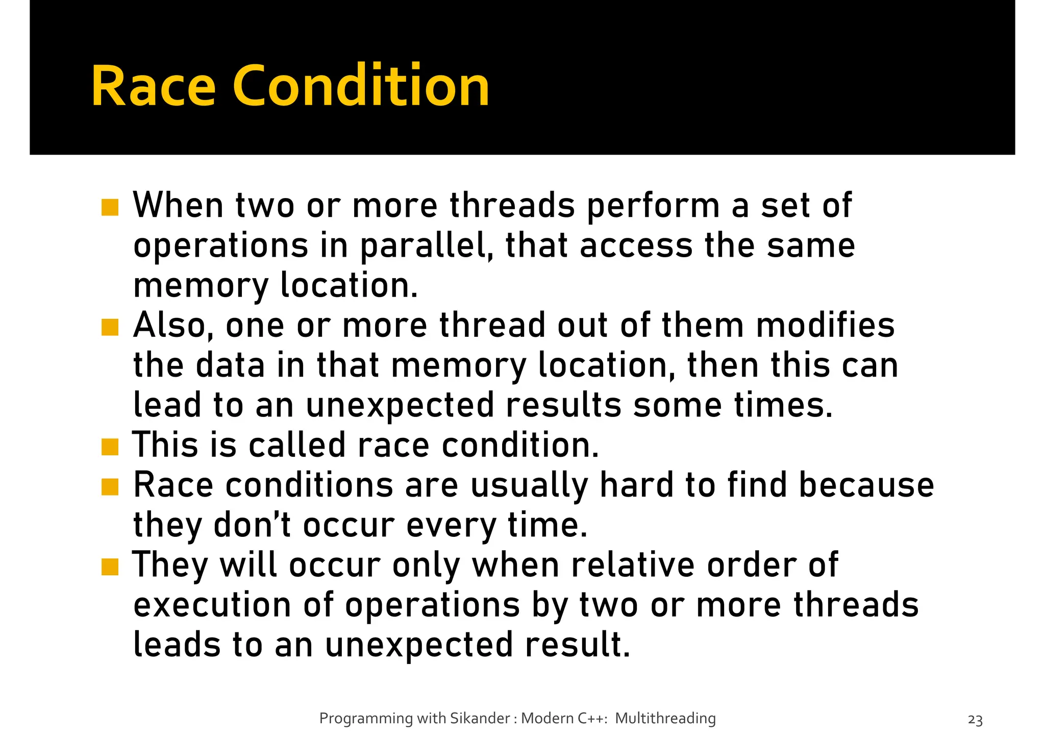 Race Condition
When two or more threads perform a set of
operations in parallel, that access the same
memory location.
Also, one or more thread out of them modifies
the data in that memory location, then this can
lead to an unexpected results some times.
This is called race condition.
Race conditions are usually hard to find because
they don’t occur every time.
They will occur only when relative order of
execution of operations by two or more threads
leads to an unexpected result.
Programming with Sikander : Modern C++: Multithreading 23
 