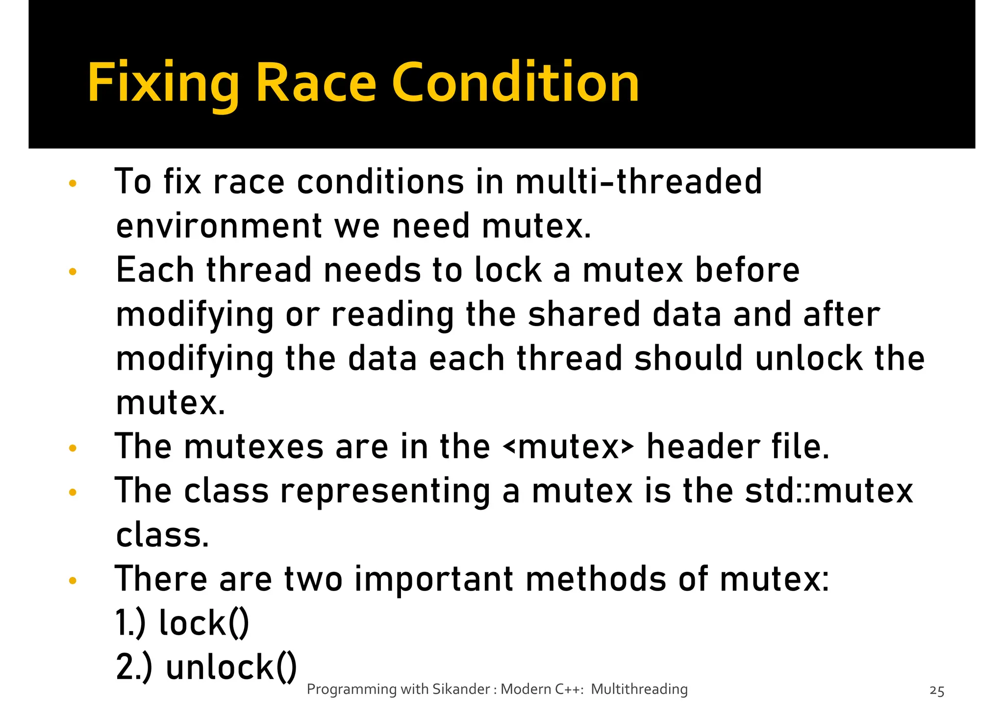 Fixing Race Condition
• To fix race conditions in multi-threaded
environment we need mutex.
• Each thread needs to lock a mutex before
modifying or reading the shared data and after
modifying the data each thread should unlock the
mutex.
• The mutexes are in the <mutex> header file.
• The class representing a mutex is the std::mutex
class.
• There are two important methods of mutex:
1.) lock()
2.) unlock() Programming with Sikander : Modern C++: Multithreading 25
 