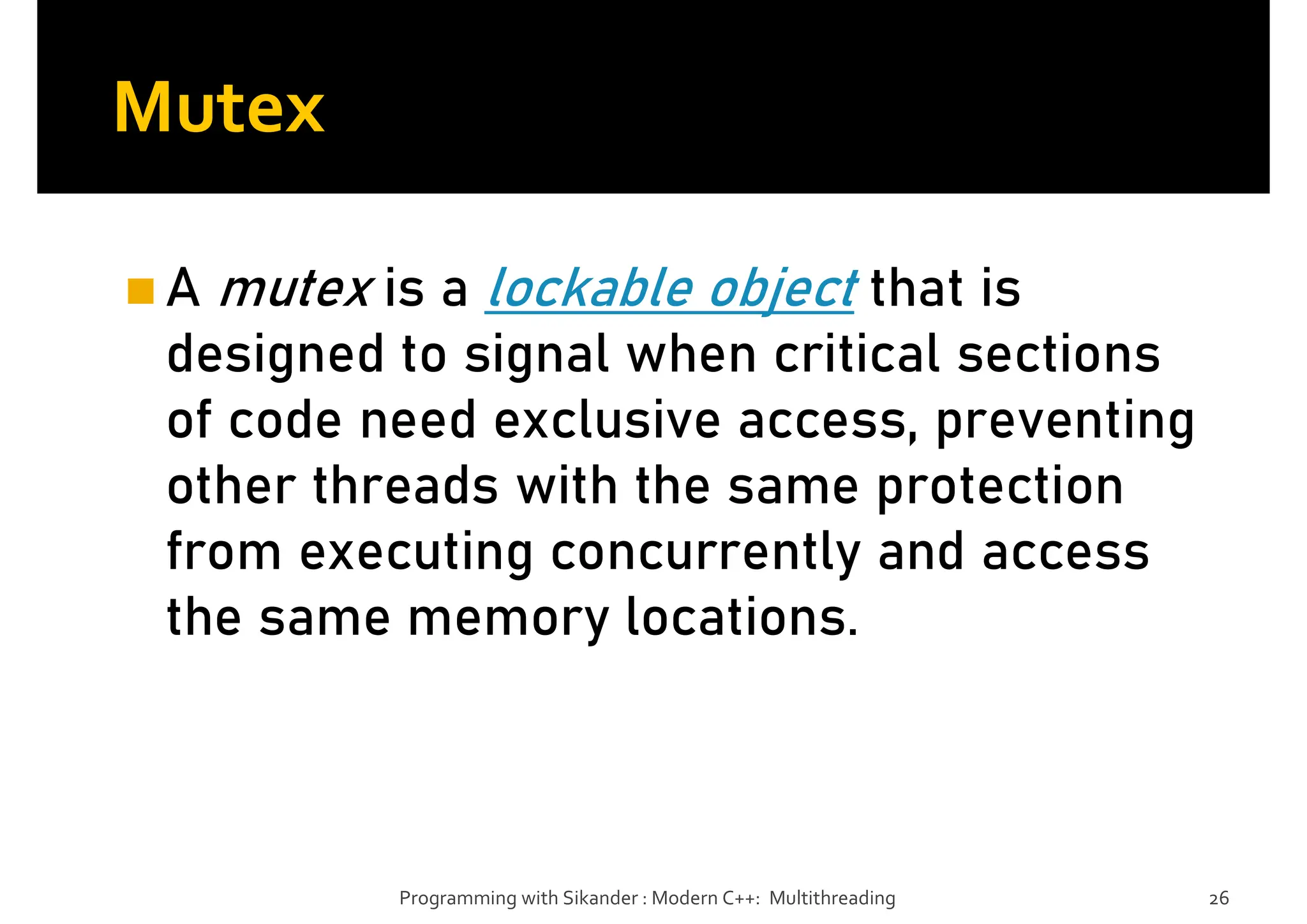 Mutex
A mutex is a lockable object that is
designed to signal when critical sections
of code need exclusive access, preventing
other threads with the same protection
from executing concurrently and access
the same memory locations.
Programming with Sikander : Modern C++: Multithreading 26
 