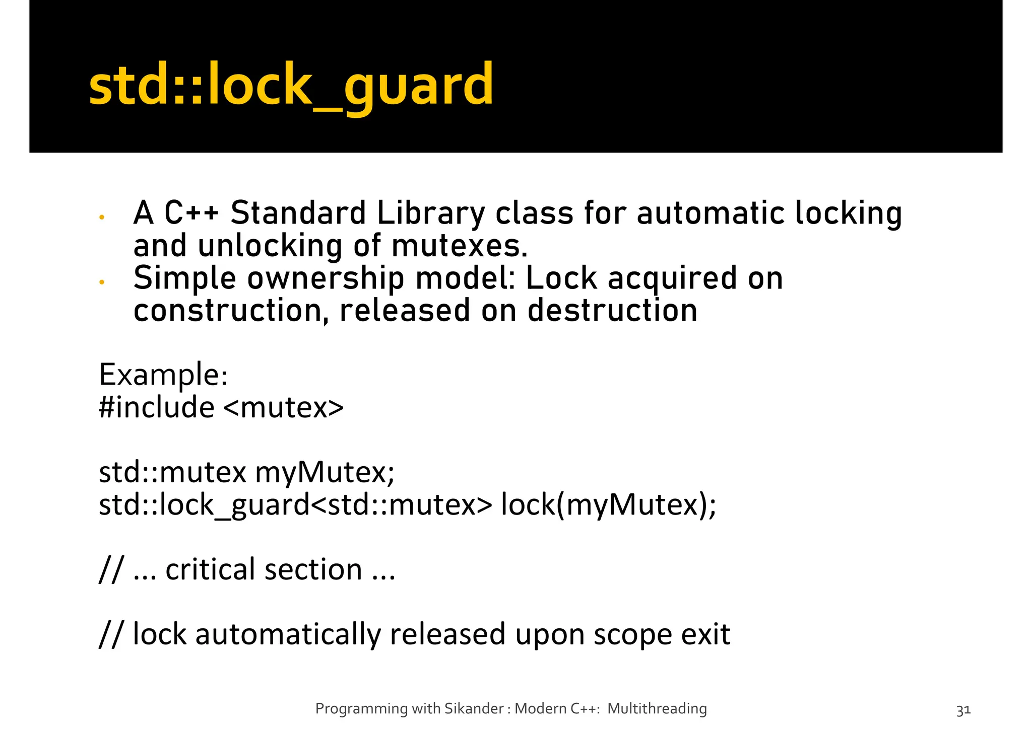 std::lock_guard
• A C++ Standard Library class for automatic locking
and unlocking of mutexes.
• Simple ownership model: Lock acquired on
construction, released on destruction
Example:
#include <mutex>
std::mutex myMutex;
std::lock_guard<std::mutex> lock(myMutex);
// ... critical section ...
// lock automatically released upon scope exit
Programming with Sikander : Modern C++: Multithreading 31
 